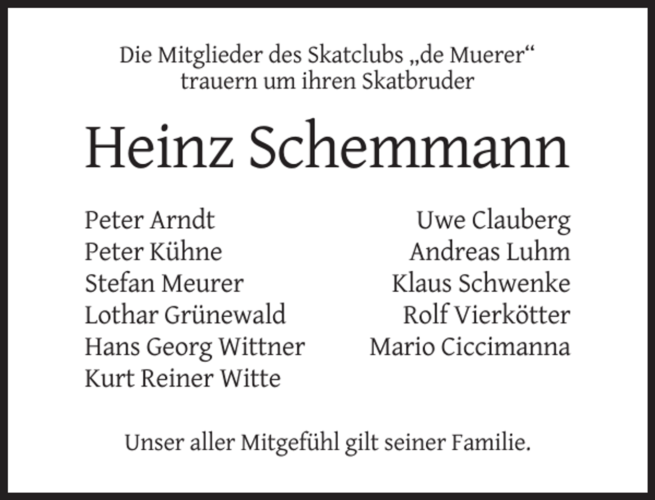 <p>Die Mitglieder des Skatclubs „de Muerer“<br />trauern um ihren Skatbruder</p><p>Heinz Schemmann<br />Peter Arndt<br />Peter Kühne<br />Stefan Meurer<br />Lothar Grünewald<br />Hans Georg Wittner<br />Kurt Reiner Witte</p><p>Uwe Clauberg<br />Andreas Luhm<br />Klaus Schwenke<br />Rolf Vierkötter<br />Mario Ciccimanna</p><p>Unser aller Mitgefühl gilt seiner Familie.</p>