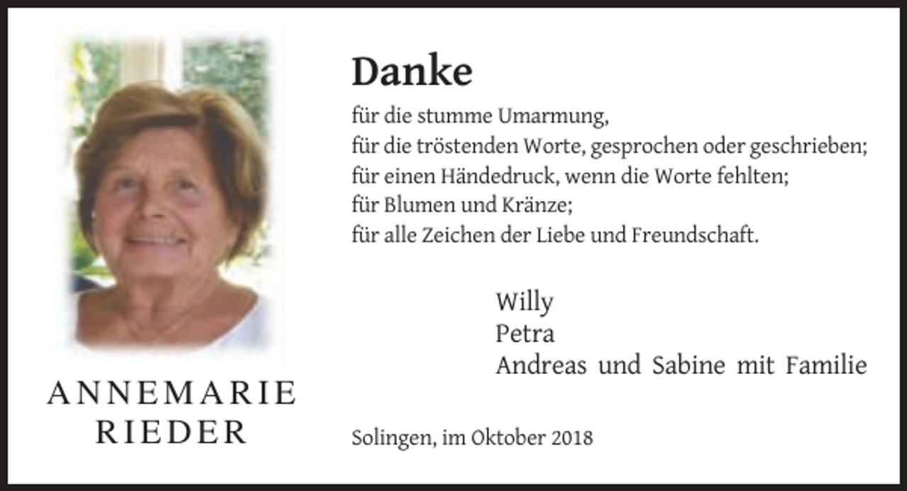 <p>Danke<br />für die stumme Umarmung,<br />für die tröstenden Worte, gesprochen oder geschrieben;<br />für einen Händedruck, wenn die Worte fehlten;<br />für Blumen und Kränze;<br />für alle Zeichen der Liebe und Freundschaft.</p><p>Willy<br />Petra<br />Andreas und Sabine mit Familie</p><p>ANNEMARIE<br />RIEDER</p><p>Solingen, im Oktober 2018</p>