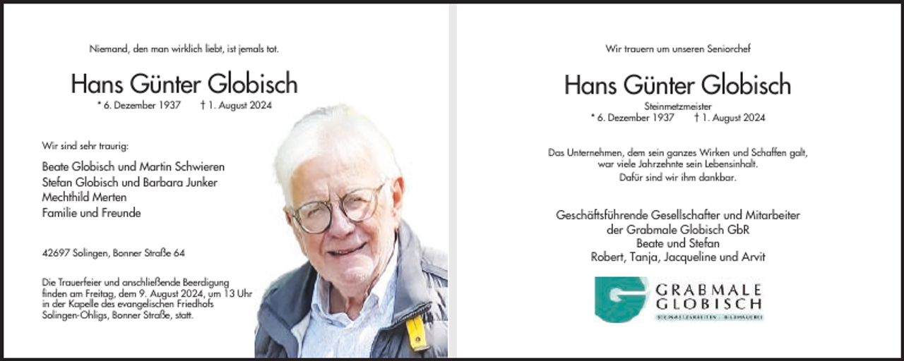 <p>Niemand, den man wirklich liebt, ist jemals tot.</p><p>Wir trauern um unseren Seniorchef</p><p>Hans Günter Globisch</p><p>Hans Günter Globisch</p><p>* 6. Dezember 1937</p><p>† 1. August 2024</p><p>Wir sind sehr traurig:</p><p>Beate Globisch und Martin Schwieren<br />Stefan Globisch und Barbara Junker<br />Mechthild Merten<br />Familie und Freunde<br />42697 Solingen, Bonner Straße 64<br />Die Trauerfeier und anschließende Beerdigung<br />finden am Freitag, dem 9. August 2024, um 13 Uhr<br />in der Kapelle des evangelischen Friedhofs<br />Solingen-Ohligs, Bonner Straße, statt.</p><p>Steinmetzmeister<br />* 6. Dezember 1937<br />† 1. August 2024<br />Das Unternehmen, dem sein ganzes Wirken und Schaffen galt,<br />war viele Jahrzehnte sein Lebensinhalt.<br />Dafür sind wir ihm dankbar.</p><p>Geschäftsführende Gesellschafter und Mitarbeiter<br />der Grabmale Globisch GbR<br />Beate und Stefan<br />Robert, Tanja, Jacqueline und Arvit</p>