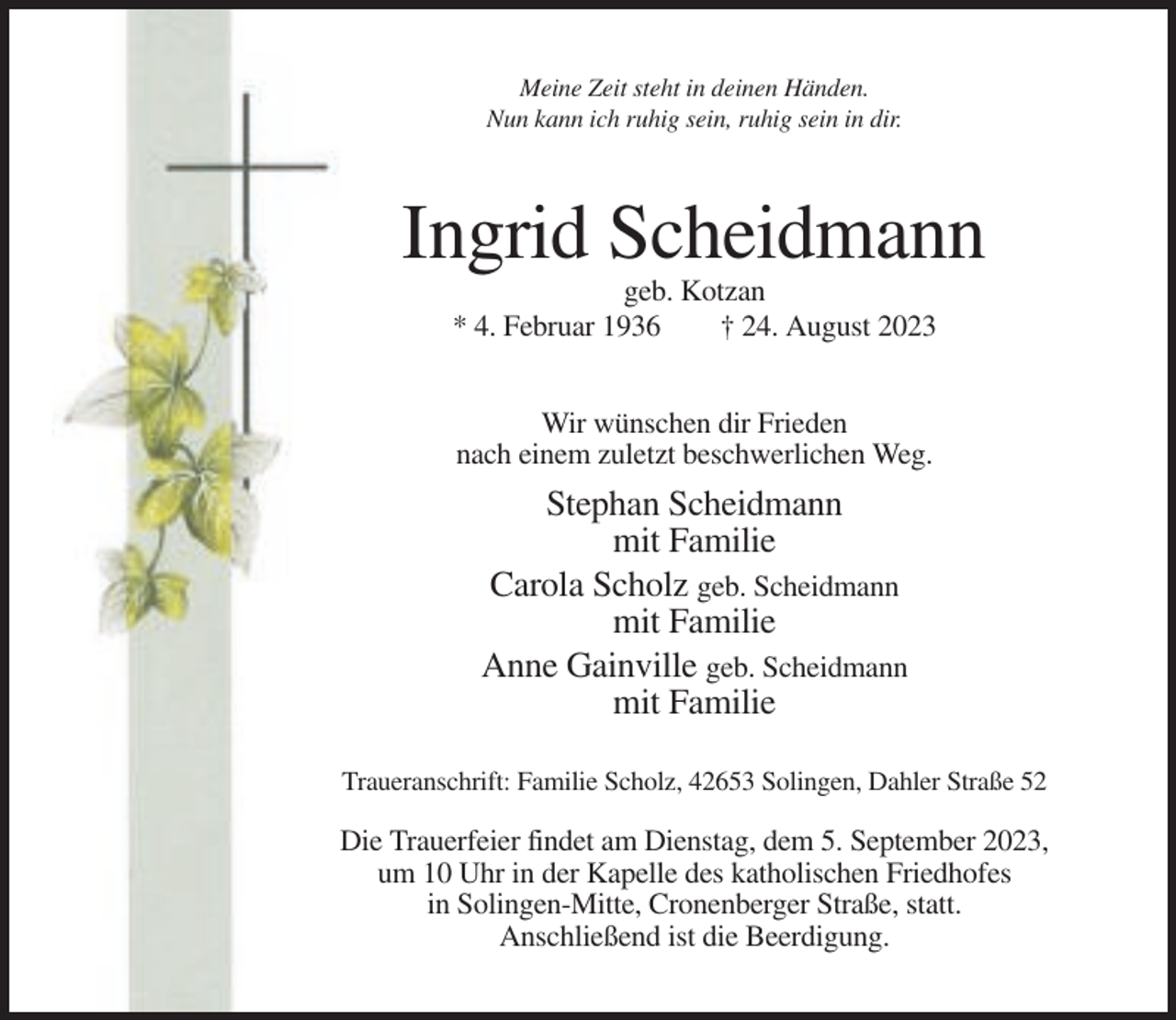 <p>Meine Zeit steht in deinen Händen.<br />Nun kann ich ruhig sein, ruhig sein in dir.</p><p>Ingrid Scheidmann<br />geb. Kotzan<br />* 4. Februar 1936<br />† 24. August 2023<br />Wir wünschen dir Frieden<br />nach einem zuletzt beschwerlichen Weg.</p><p>Stephan Scheidmann<br />mit Familie<br />Carola Scholz geb. Scheidmann<br />mit Familie<br />Anne Gainville geb. Scheidmann<br />mit Familie<br />Traueranschrift: Familie Scholz, 42653 Solingen, Dahler Straße 52</p><p>Die Trauerfeier findet am Dienstag, dem 5. September 2023,<br />um 10 Uhr in der Kapelle des katholischen Friedhofes<br />in Solingen-Mitte, Cronenberger Straße, statt.<br />Anschließend ist die Beerdigung.</p>