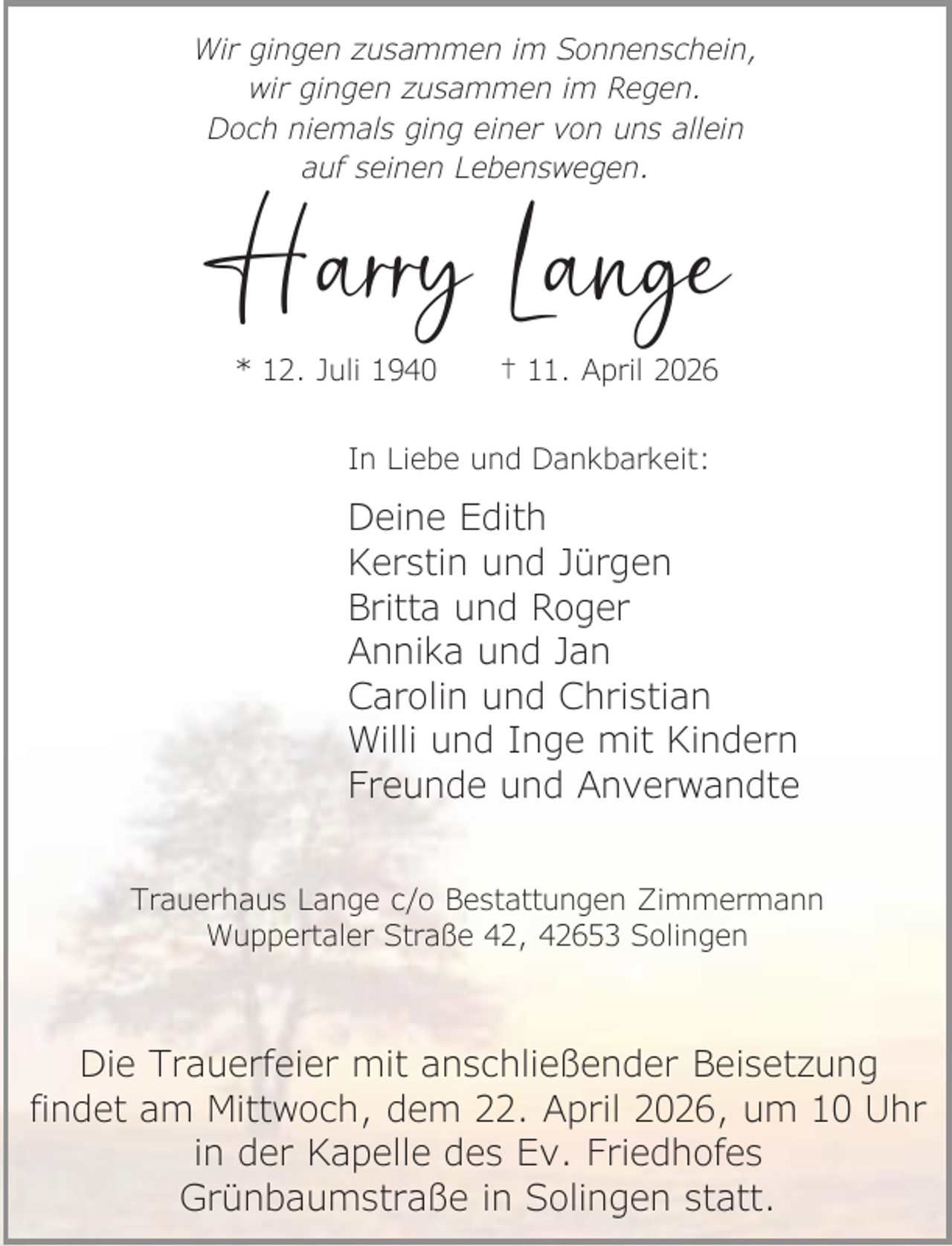 <p>Wir gingen zusammen im Sonnenschein,<br />wir gingen zusammen im Regen.<br />Doch niemals ging einer von uns allein<br />auf seinen Lebenswegen.</p><p>Harry Lange<br />* 12. Juli 1940</p><p>† 11. April 2026</p><p>In Liebe und Dankbarkeit:</p><p>Deine Edith<br />Kerstin und Jürgen<br />Britta und Roger<br />Annika und Jan<br />Carolin und Christian<br />Willi und Inge mit Kindern<br />Freunde und Anverwandte<br />Trauerhaus Lange c/o Bestattungen Zimmermann<br />Wuppertaler Straße 42, 42653 Solingen</p><p>Die Trauerfeier mit anschließender Beisetzung<br />findet am Mittwoch, dem 22. April 2026, um 10 Uhr<br />in der Kapelle des Ev. Friedhofes<br />Grünbaumstraße in Solingen statt.</p>