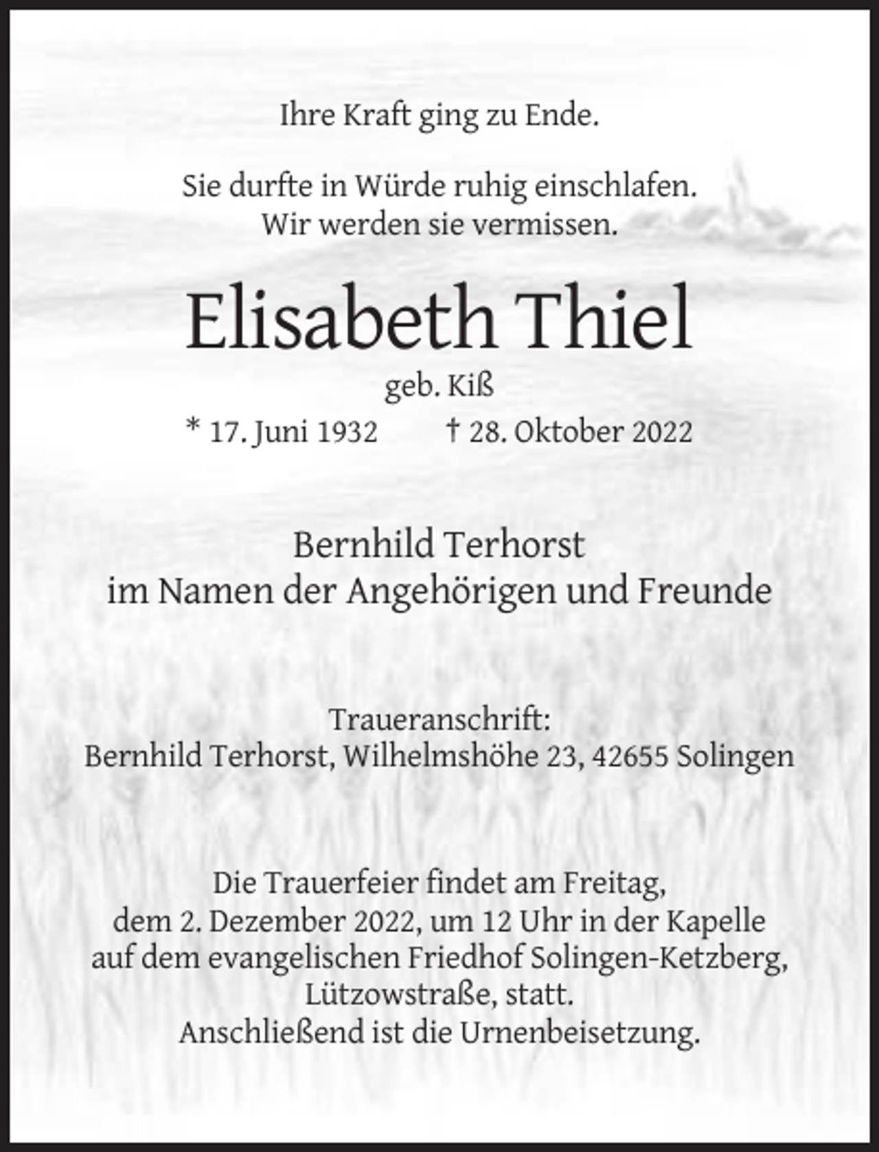 <p>Ihre Kraft ging zu Ende.<br />Sie durfte in Würde ruhig einschlafen.<br />Wir werden sie vermissen.</p><p>Elisabeth Thiel<br />* 17. Juni 1932</p><p>geb. Kiß<br />† 28. Oktober 2022</p><p>Bernhild Terhorst<br />im Namen der Angehörigen und Freunde</p><p>Traueranschrift:<br />Bernhild Terhorst, Wilhelmshöhe 23, 42655 Solingen</p><p>Die Trauerfeier findet am Freitag,<br />dem 2. Dezember 2022, um 12 Uhr in der Kapelle<br />auf dem evangelischen Friedhof Solingen-Ketzberg,<br />Lützowstraße, statt.<br />Anschließend ist die Urnenbeisetzung.</p>