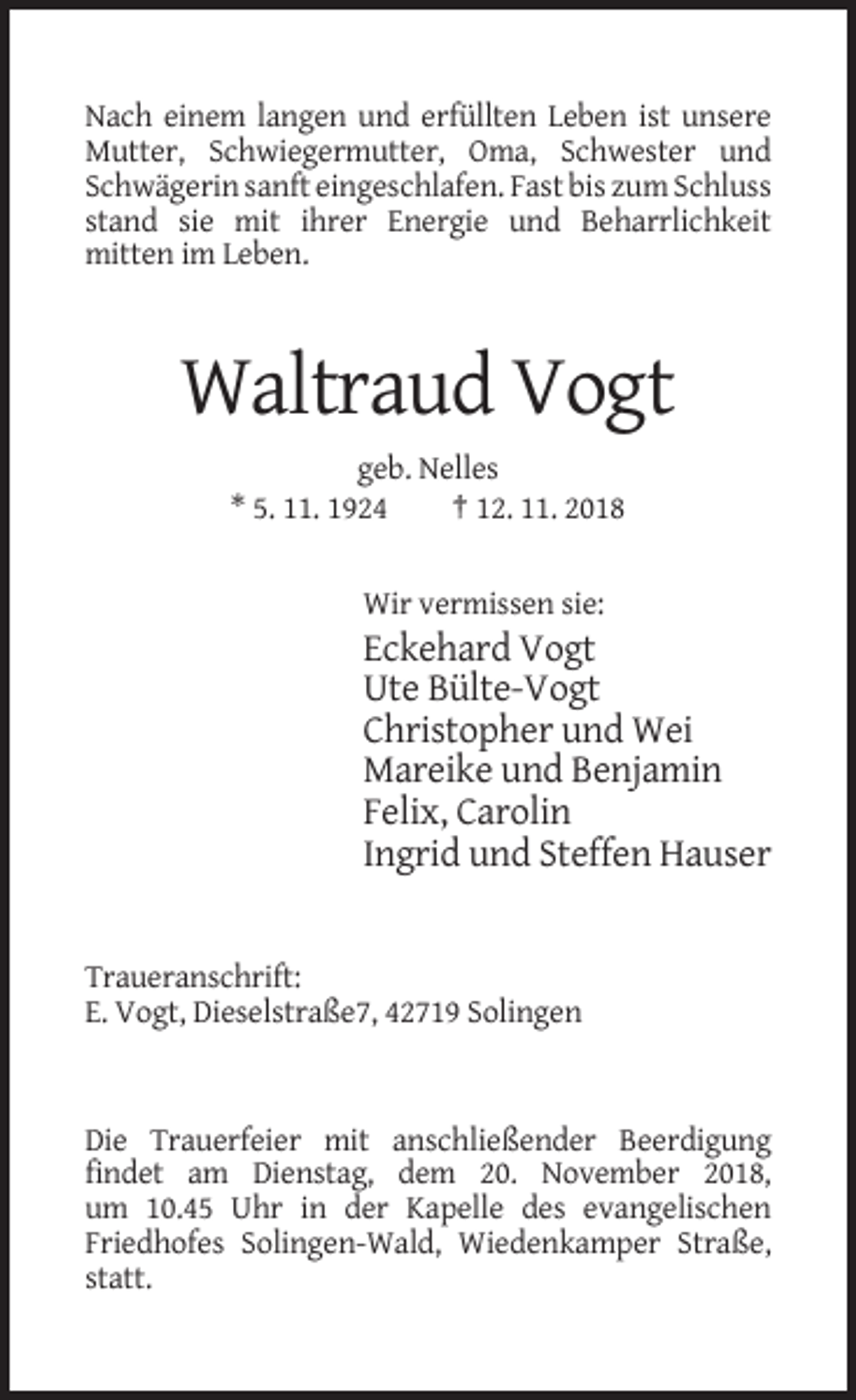 <p>Nach einem langen und erfüllten Leben ist unsere<br />Mutter, Schwiegermutter, Oma, Schwester und<br />Schwägerin sanft eingeschlafen. Fast bis zum Schluss<br />stand sie mit ihrer Energie und Beharrlichkeit<br />mitten im Leben.</p><p>Waltraud Vogt<br />geb. Nelles<br />* 5. 11. 1924<br />† 12. 11. 2018</p><p>Wir vermissen sie:</p><p>Eckehard Vogt<br />Ute Bülte-Vogt<br />Christopher und Wei<br />Mareike und Benjamin<br />Felix, Carolin<br />Ingrid und Steffen Hauser</p><p>Traueranschrift:<br />E. Vogt, Dieselstraße7, 42719 Solingen</p><p>Die Trauerfeier mit anschließender Beerdigung<br />findet am Dienstag, dem 20. November 2018,<br />um 10.45 Uhr in der Kapelle des evangelischen<br />Friedhofes Solingen-Wald, Wiedenkamper Straße,<br />statt.</p>