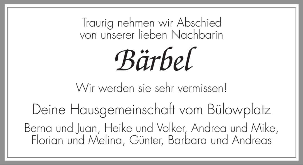 <p>Traurig nehmen wir Abschied<br />von unserer lieben Nachbarin</p><p>Bärbel<br />Wir werden sie sehr vermissen!</p><p>Deine Hausgemeinschaft vom Bülowplatz<br />Berna und Juan, Heike und Volker, Andrea und Mike,<br />Florian und Melina, Günter, Barbara und Andreas</p>