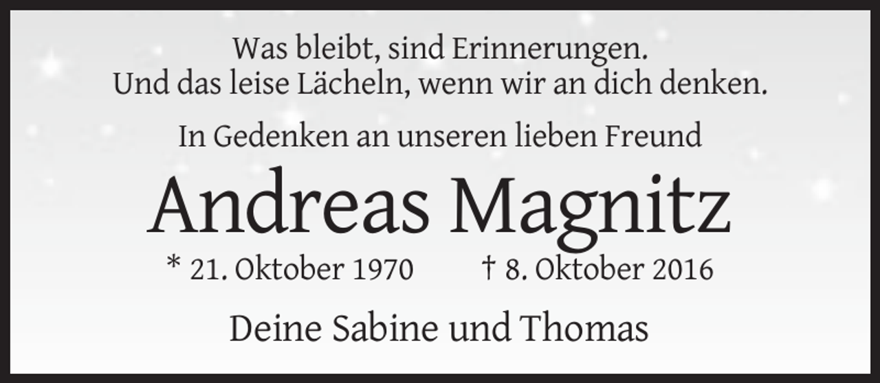 <p>Was bleibt, sind Erinnerungen.<br />Und das leise Lächeln, wenn wir an dich denken.<br />In Gedenken an unseren lieben Freund</p><p>Andreas Magnitz<br />* 21. Oktober 1970</p><p>† 8. Oktober 2016</p><p>Deine Sabine und Thomas</p>