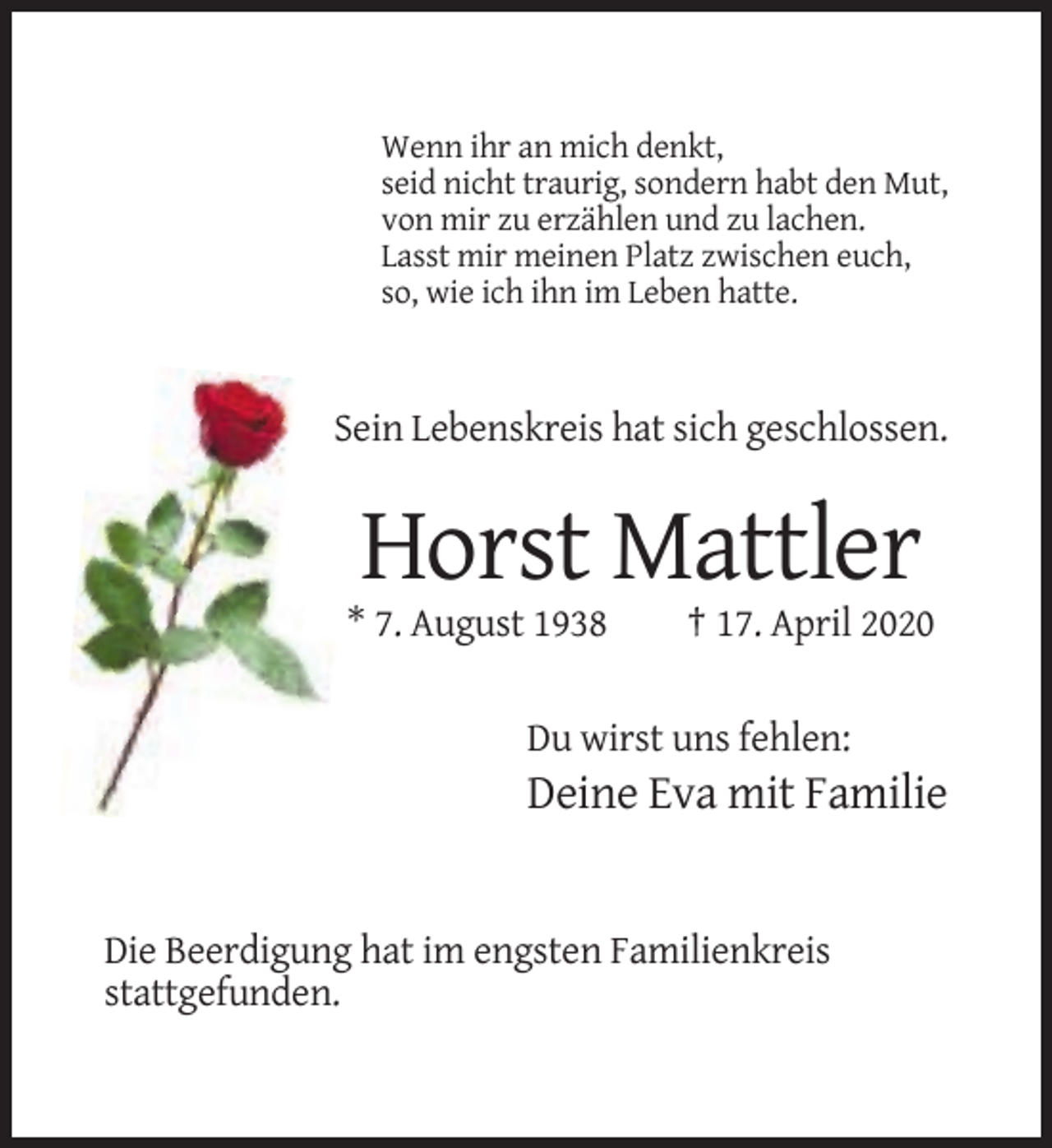 <p>Wenn ihr an mich denkt,<br />seid nicht traurig, sondern habt den Mut,<br />von mir zu erzählen und zu lachen.<br />Lasst mir meinen Platz zwischen euch,<br />so, wie ich ihn im Leben hatte.</p><p>Sein Lebenskreis hat sich geschlossen.</p><p>Horst Mattler<br />* 7. August 1938</p><p>† 17. April 2020</p><p>Du wirst uns fehlen:</p><p>Deine Eva mit Familie</p><p>Die Beerdigung hat im engsten Familienkreis<br />stattgefunden.</p>