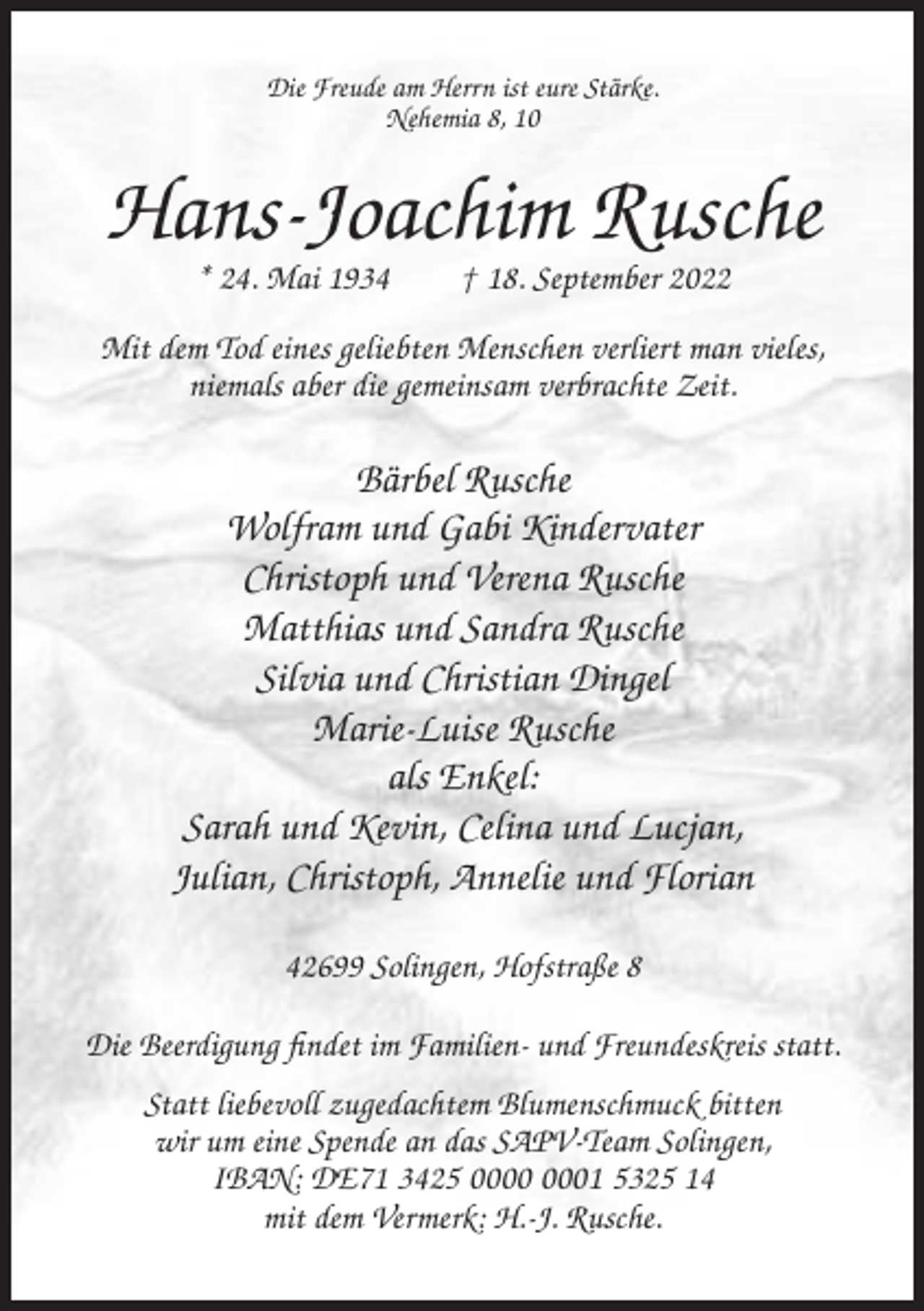 <p>Die Freude am Herrn ist eure Stärke.<br />Nehemia 8, 10</p><p>Hans-Joachim Rusche<br />* 24. Mai 1934</p><p>† 18. September 2022</p><p>Mit dem Tod eines geliebten Menschen verliert man vieles,<br />niemals aber die gemeinsam verbrachte Zeit.</p><p>Bärbel Rusche<br />Wolfram und Gabi Kindervater<br />Christoph und Verena Rusche<br />Matthias und Sandra Rusche<br />Silvia und Christian Dingel<br />Marie-Luise Rusche<br />als Enkel:<br />Sarah und Kevin, Celina und Lucjan,<br />Julian, Christoph, Annelie und Florian<br />42699 Solingen, Hofstraße 8<br />Die Beerdigung findet im Familien- und Freundeskreis statt.<br />Statt liebevoll zugedachtem Blumenschmuck bitten<br />wir um eine Spende an das SAPV-Team Solingen,<br />IBAN: DE71 3425 01 5325 14<br />mit dem Vermerk: H.-J. Rusche.</p>
