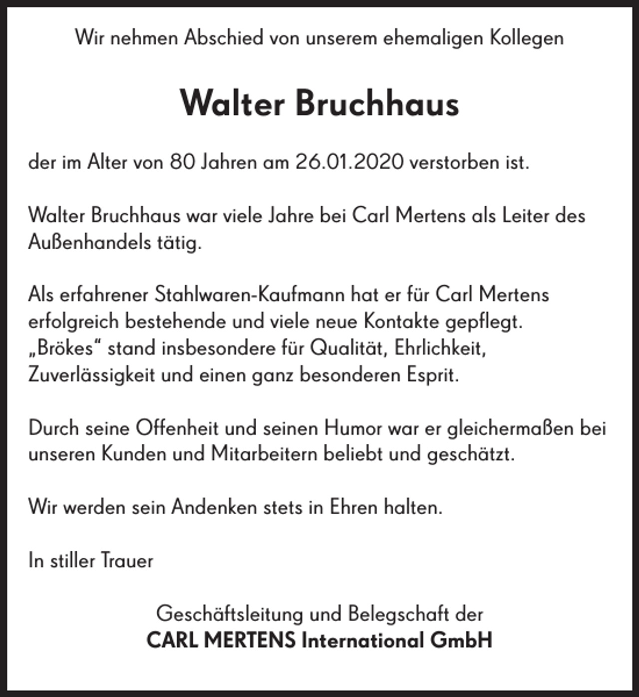 <p>Wir nehmen Abschied von unserem ehemaligen Kollegen</p><p>Walter Bruchhaus<br />der im Alter von 80 Jahren am 26.01.2020 verstorben ist.<br />Walter Bruchhaus war viele Jahre bei Carl Mertens als Leiter des<br />Außenhandels tätig.<br />Als erfahrener Stahlwaren-Kaufmann hat er für Carl Mertens<br />erfolgreich bestehende und viele neue Kontakte gepflegt.<br />„Brökes“ stand insbesondere für Qualität, Ehrlichkeit,<br />Zuverlässigkeit und einen ganz besonderen Esprit.<br />Durch seine Offenheit und seinen Humor war er gleichermaßen bei<br />unseren Kunden und Mitarbeitern beliebt und geschätzt.<br />Wir werden sein Andenken stets in Ehren halten.<br />In stiller Trauer<br />Geschäftsleitung und Belegschaft der<br />CARL MERTENS International GmbH</p>