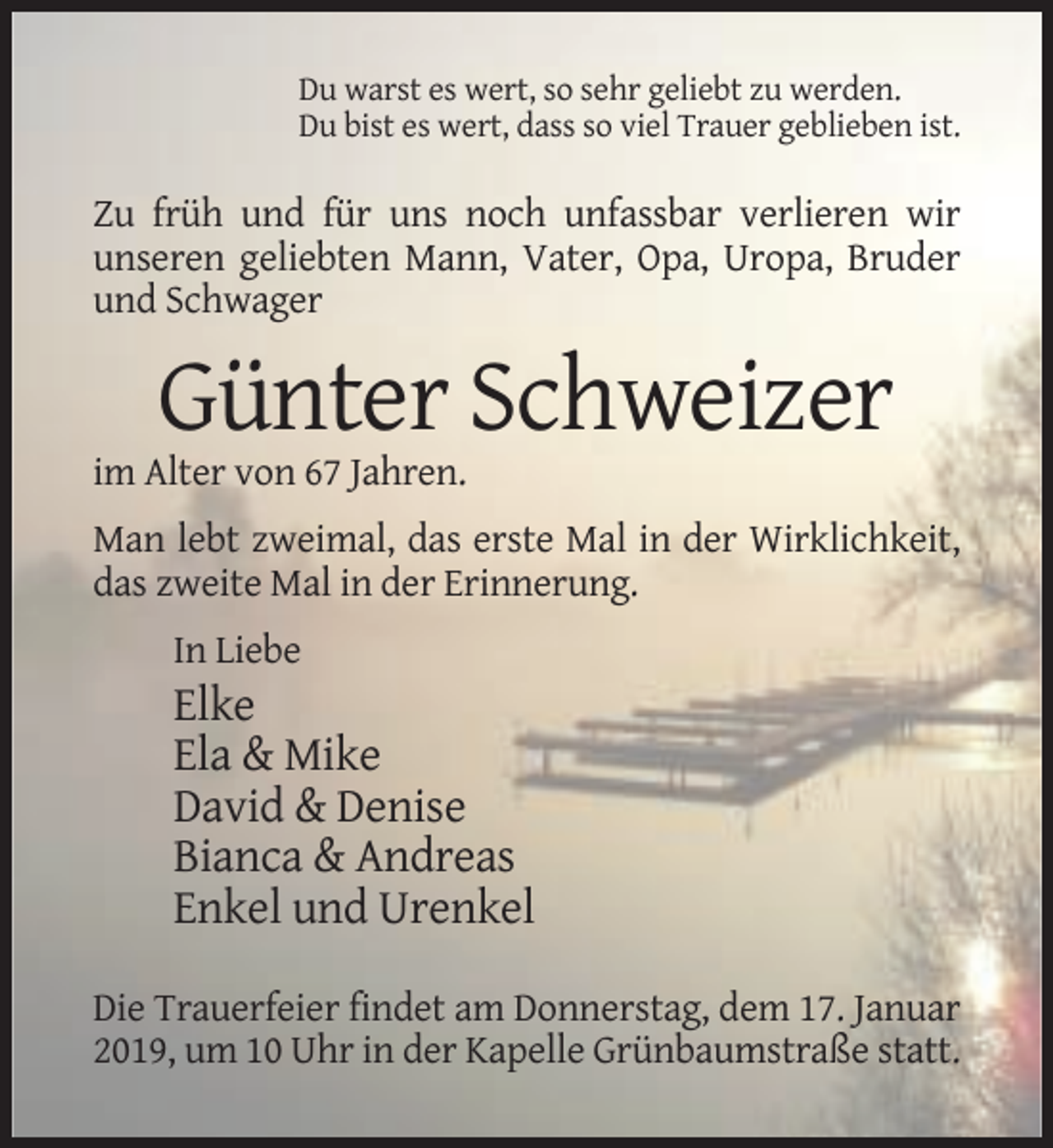 <p>Du warst es wert, so sehr geliebt zu werden.<br />Du bist es wert, dass so viel Trauer geblieben ist.</p><p>Zu früh und für uns noch unfassbar verlieren wir<br />unseren geliebten Mann, Vater, Opa, Uropa, Bruder<br />und Schwager</p><p>Günter Schweizer<br />im Alter von 67 Jahren.<br />Man lebt zweimal, das erste Mal in der Wirklichkeit,<br />das zweite Mal in der Erinnerung.<br />In Liebe</p><p>Elke<br />Ela &amp; Mike<br />David &amp; Denise<br />Bianca &amp; Andreas<br />Enkel und Urenkel<br />Die Trauerfeier findet am Donnerstag, dem 17. Januar<br />2019, um 10 Uhr in der Kapelle Grünbaumstraße statt.</p>