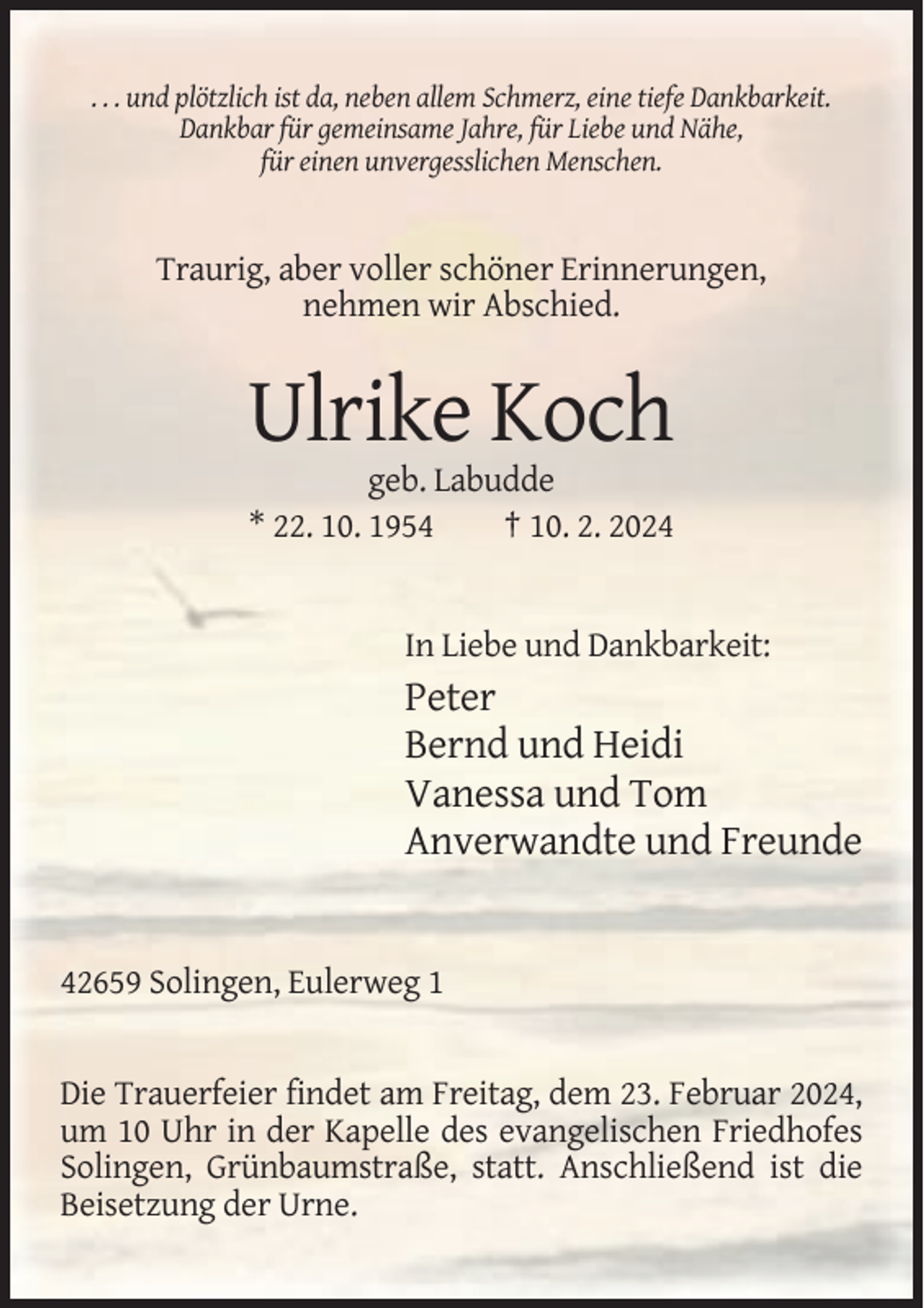 <p>. . . und plötzlich ist da, neben allem Schmerz, eine tiefe Dankbarkeit.<br />Dankbar für gemeinsame Jahre, für Liebe und Nähe,<br />für einen unvergesslichen Menschen.</p><p>Traurig, aber voller schöner Erinnerungen,<br />nehmen wir Abschied.</p><p>Ulrike Koch<br />geb. Labudde<br />* 22. 10. 1954<br />† 10. 2. 2024</p><p>In Liebe und Dankbarkeit:</p><p>Peter<br />Bernd und Heidi<br />Vanessa und Tom<br />Anverwandte und Freunde</p><p>42659 Solingen, Eulerweg 1</p><p>Die Trauerfeier findet am Freitag, dem 23. Februar 2024,<br />um 10 Uhr in der Kapelle des evangelischen Friedhofes<br />Solingen, Grünbaumstraße, statt. Anschließend ist die<br />Beisetzung der Urne.</p>