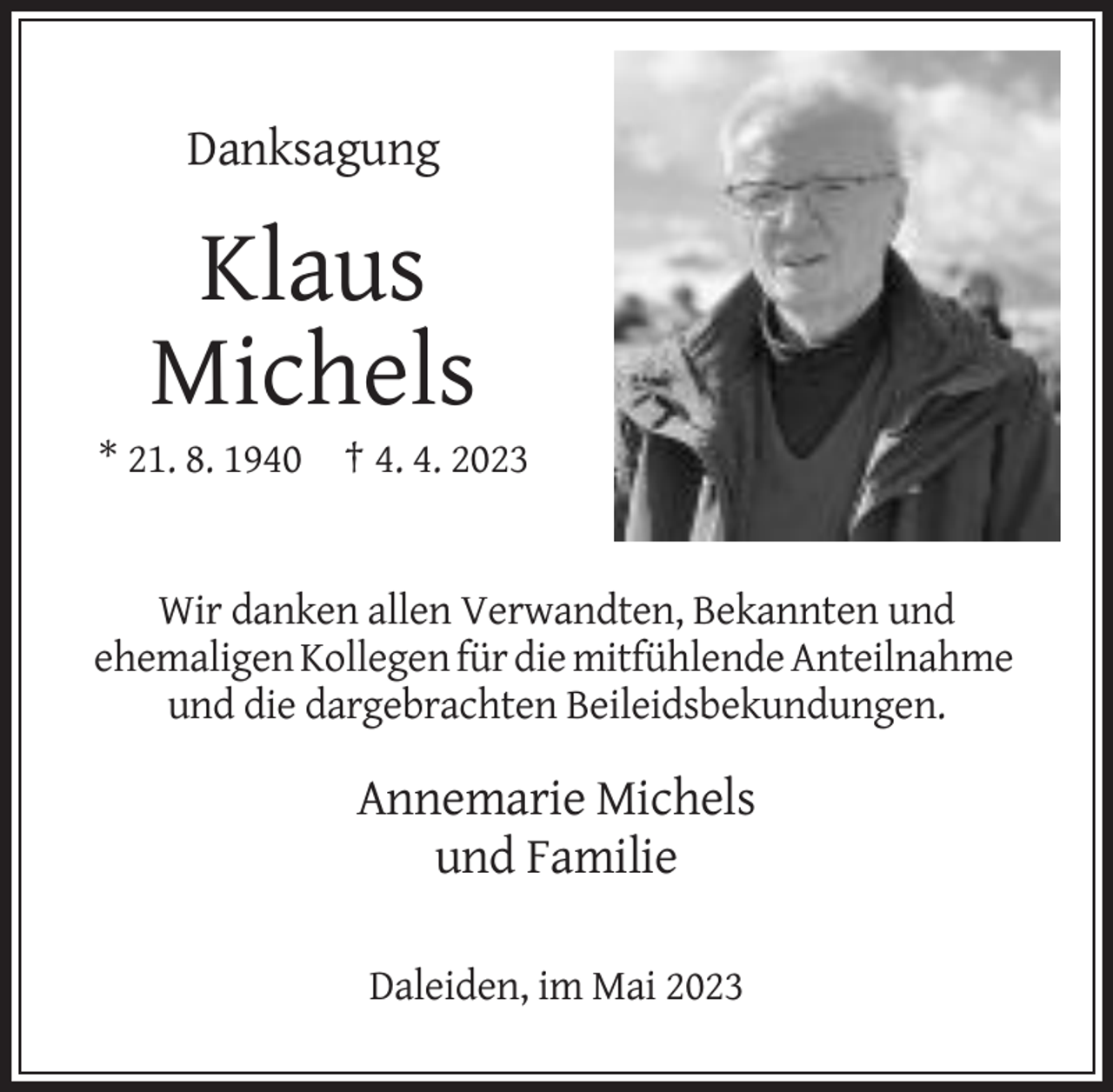<p>Danksagung</p><p>Klaus<br />Michels<br />* 21. 8. 1940 † 4. 4. 2023</p><p>Wir danken allen Verwandten, Bekannten und<br />ehemaligen Kollegen für die mitfühlende Anteilnahme<br />und die dargebrachten Beileidsbekundungen.</p><p>Annemarie Michels<br />und Familie<br />Daleiden, im Mai 2023</p>