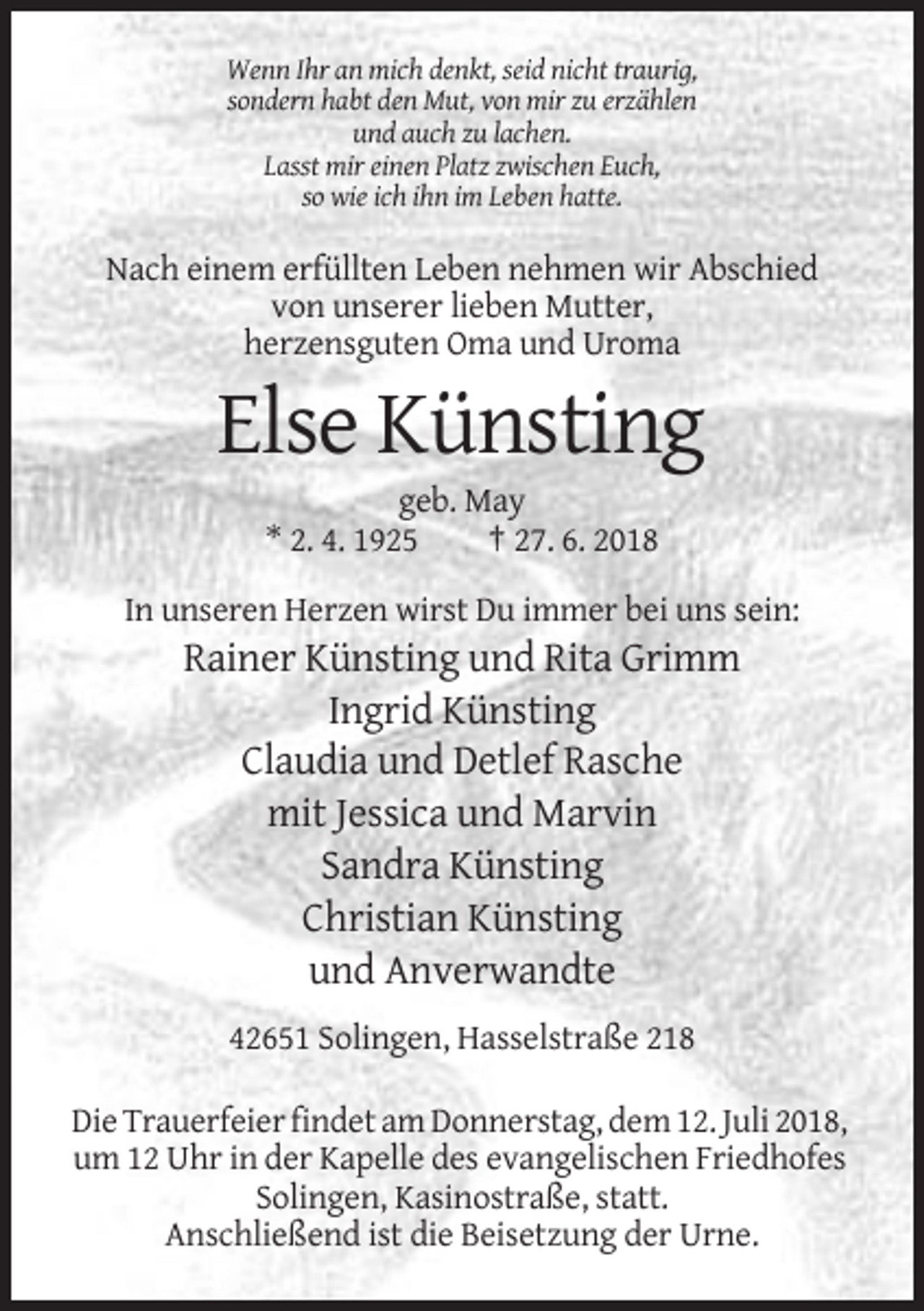 <p>Wenn Ihr an mich denkt, seid nicht traurig,<br />sondern habt den Mut, von mir zu erzählen<br />und auch zu lachen.<br />Lasst mir einen Platz zwischen Euch,<br />so wie ich ihn im Leben hatte.</p><p>Nach einem erfüllten Leben nehmen wir Abschied<br />von unserer lieben Mutter,<br />herzensguten Oma und Uroma</p><p>Else Künsting<br />geb. May<br />* 2. 4. 1925<br />† 27. 6. 2018<br />In unseren Herzen wirst Du immer bei uns sein:</p><p>Rainer Künsting und Rita Grimm<br />Ingrid Künsting<br />Claudia und Detlef Rasche<br />mit Jessica und Marvin<br />Sandra Künsting<br />Christian Künsting<br />und Anverwandte<br />42651 Solingen, Hasselstraße 218<br />Die Trauerfeier findet am Donnerstag, dem 12. Juli 2018,<br />um 12 Uhr in der Kapelle des evangelischen Friedhofes<br />Solingen, Kasinostraße, statt.<br />Anschließend ist die Beisetzung der Urne.</p>