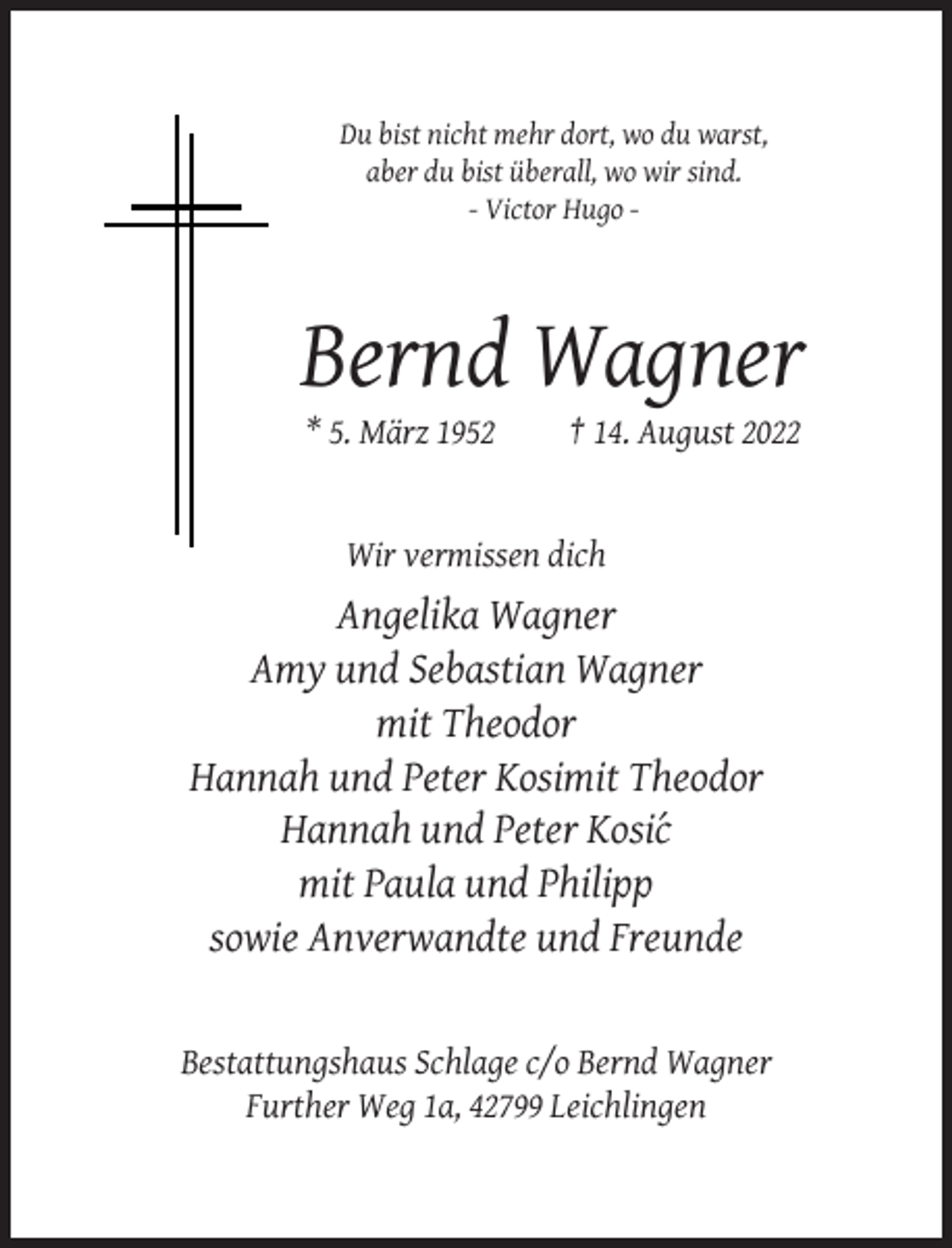 <p>Du bist nicht mehr dort, wo du warst,<br />aber du bist überall, wo wir sind.<br />- Victor Hugo -</p><p>Bernd Wagner<br />* 5. März 1952</p><p>† 14. August 2022</p><p>Wir vermissen dich</p><p>Angelika Wagner<br />Amy und Sebastian Wagner<br />mit Theodor<br />Hannah und Peter Kosimit Theodor<br />Hannah und Peter Kosi´c<br />mit Paula und Philipp<br />sowie Anverwandte und Freunde</p><p>Bestattungshaus Schlage c/o Bernd Wagner<br />Further Weg 1a, 42799 Leichlingen</p>
