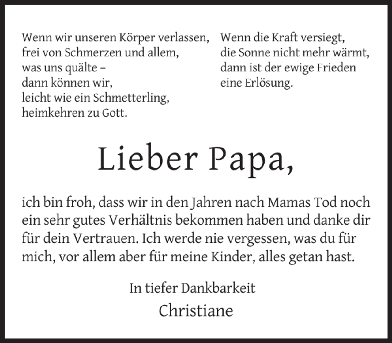 <p>Wenn wir unseren Körper verlassen,<br />frei von Schmerzen und allem,<br />was uns quälte –<br />dann können wir,<br />leicht wie ein Schmetterling,<br />heimkehren zu Gott.</p><p>Wenn die Kraft versiegt,<br />die Sonne nicht mehr wärmt,<br />dann ist der ewige Frieden<br />eine Erlösung.</p><p>Lieber Papa,<br />ich bin froh, dass wir in den Jahren nach Mamas Tod noch<br />ein sehr gutes Verhältnis bekommen haben und danke dir<br />für dein Vertrauen. Ich werde nie vergessen, was du für<br />mich, vor allem aber für meine Kinder, alles getan hast.<br />In tiefer Dankbarkeit</p><p>Christiane</p>