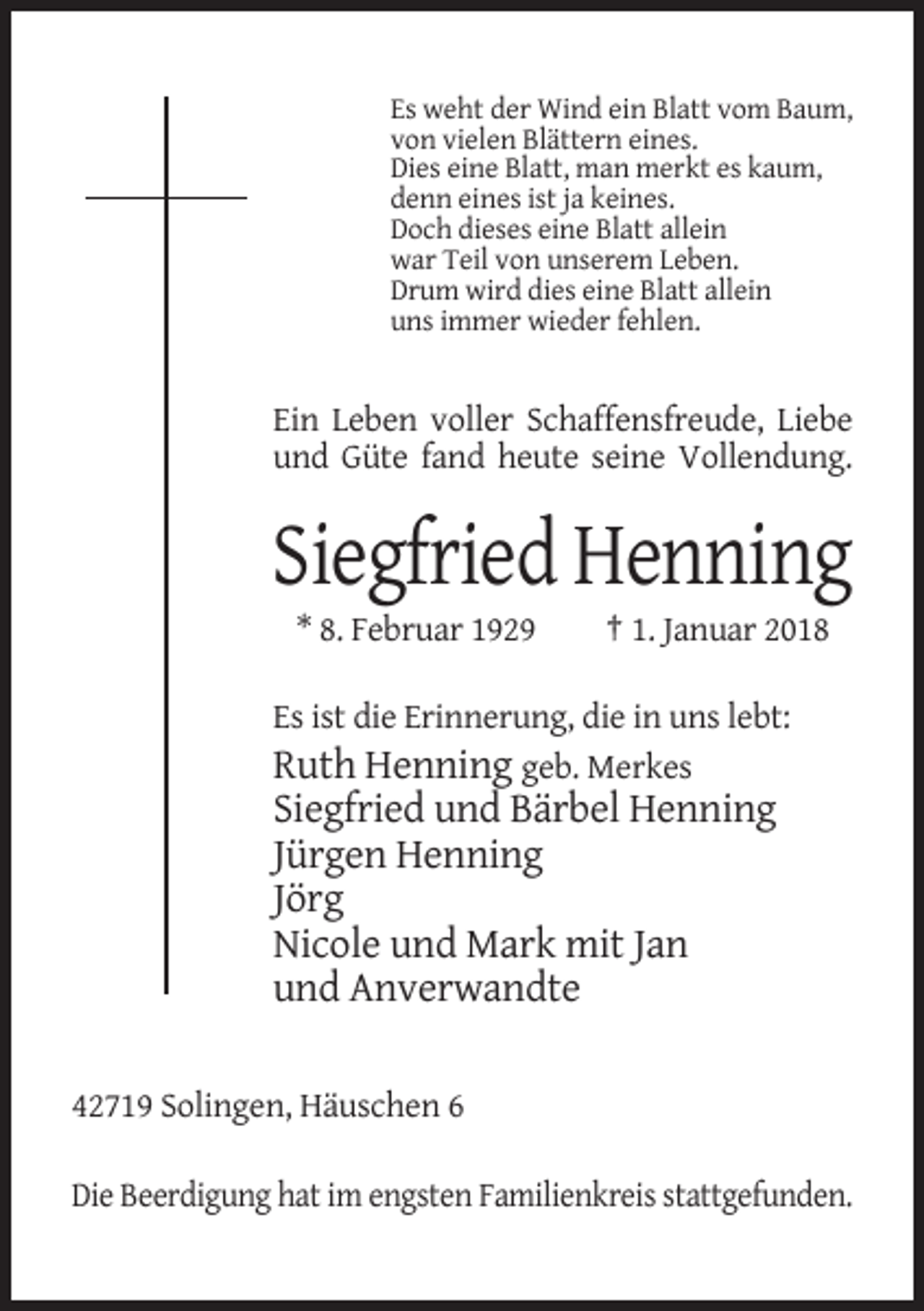 <p>Es weht der Wind ein Blatt vom Baum,<br />von vielen Blättern eines.<br />Dies eine Blatt, man merkt es kaum,<br />denn eines ist ja keines.<br />Doch dieses eine Blatt allein<br />war Teil von unserem Leben.<br />Drum wird dies eine Blatt allein<br />uns immer wieder fehlen.</p><p>Ein Leben voller Schaffensfreude, Liebe<br />und Güte fand heute seine Vollendung.</p><p>Siegfried Henning<br />* 8. Februar 1929</p><p>† 1. Januar 2018</p><p>Es ist die Erinnerung, die in uns lebt:<br />Ruth Henning geb. Merkes</p><p>Siegfried und Bärbel Henning<br />Jürgen Henning<br />Jörg<br />Nicole und Mark mit Jan<br />und Anverwandte<br />42719 Solingen, Häuschen 6<br />Die Beerdigung hat im engsten Familienkreis stattgefunden.</p>