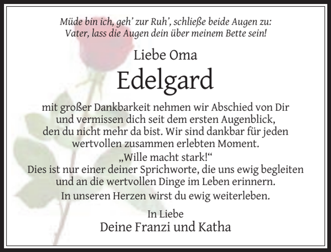<p>Müde bin ich, geh’ zur Ruh’, schließe beide Augen zu:<br />Vater, lass die Augen dein über meinem Bette sein!</p><p>Liebe Oma</p><p>Edelgard<br />mit großer Dankbarkeit nehmen wir Abschied von Dir<br />und vermissen dich seit dem ersten Augenblick,<br />den du nicht mehr da bist. Wir sind dankbar für jeden<br />wertvollen zusammen erlebten Moment.<br />„Wille macht stark!“<br />Dies ist nur einer deiner Sprichworte, die uns ewig begleiten<br />und an die wertvollen Dinge im Leben erinnern.<br />In unseren Herzen wirst du ewig weiterleben.<br />In Liebe</p><p>Deine Franzi und Katha</p>