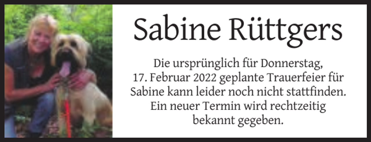 <p>Sabine Rüttgers<br />Die ursprünglich für Donnerstag,<br />17. Februar 2022 geplante Trauerfeier für<br />Sabine kann leider noch nicht stattfinden.<br />Ein neuer Termin wird rechtzeitig<br />bekannt gegeben.</p>