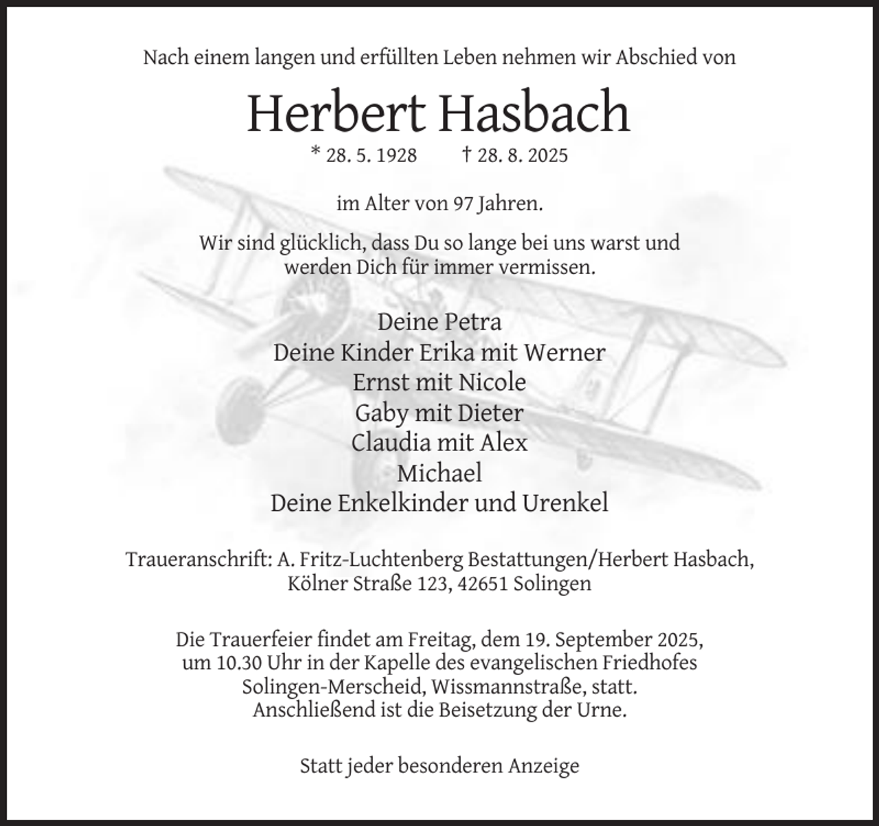 <p>Nach einem langen und erfüllten Leben nehmen wir Abschied von</p><p>Herbert Hasbach<br />* 28. 5. 1928</p><p>† 28. 8. 2025</p><p>im Alter von 97 Jahren.<br />Wir sind glücklich, dass Du so lange bei uns warst und<br />werden Dich für immer vermissen.</p><p>Deine Petra<br />Deine Kinder Erika mit Werner<br />Ernst mit Nicole<br />Gaby mit Dieter<br />Claudia mit Alex<br />Michael<br />Deine Enkelkinder und Urenkel<br />Traueranschrift: A. Fritz-Luchtenberg Bestattungen/Herbert Hasbach,<br />Kölner Straße 123, 42651 Solingen<br />Die Trauerfeier findet am Freitag, dem 19. September 2025,<br />um 10.30 Uhr in der Kapelle des evangelischen Friedhofes<br />Solingen-Merscheid, Wissmannstraße, statt.<br />Anschließend ist die Beisetzung der Urne.<br />Statt jeder besonderen Anzeige</p>