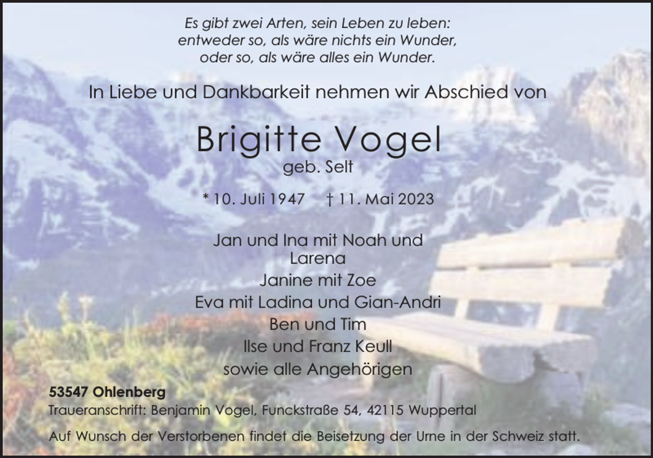 <p>Es gibt zwei Arten, sein Leben zu leben:<br />entweder so, als wäre nichts ein Wunder,<br />oder so, als wäre alles ein Wunder.</p><p>In Liebe und Dankbarkeit nehmen wir Abschied von</p><p>Brigitte Vogel<br />geb. Selt</p><p>* 10. Juli 1947</p><p>† 11. Mai 2023</p><p>Jan und Ina mit Noah und<br />Larena<br />Janine mit Zoe<br />Eva mit Ladina und Gian-Andri<br />Ben und Tim<br />Ilse und Franz Keull<br />sowie alle Angehörigen<br />53547 Ohlenberg<br />Traueranschrift: Benjamin Vogel, Funckstraße 54, 42115 Wuppertal<br />Auf Wunsch der Verstorbenen findet die Beisetzung der Urne in der Schweiz statt.</p>