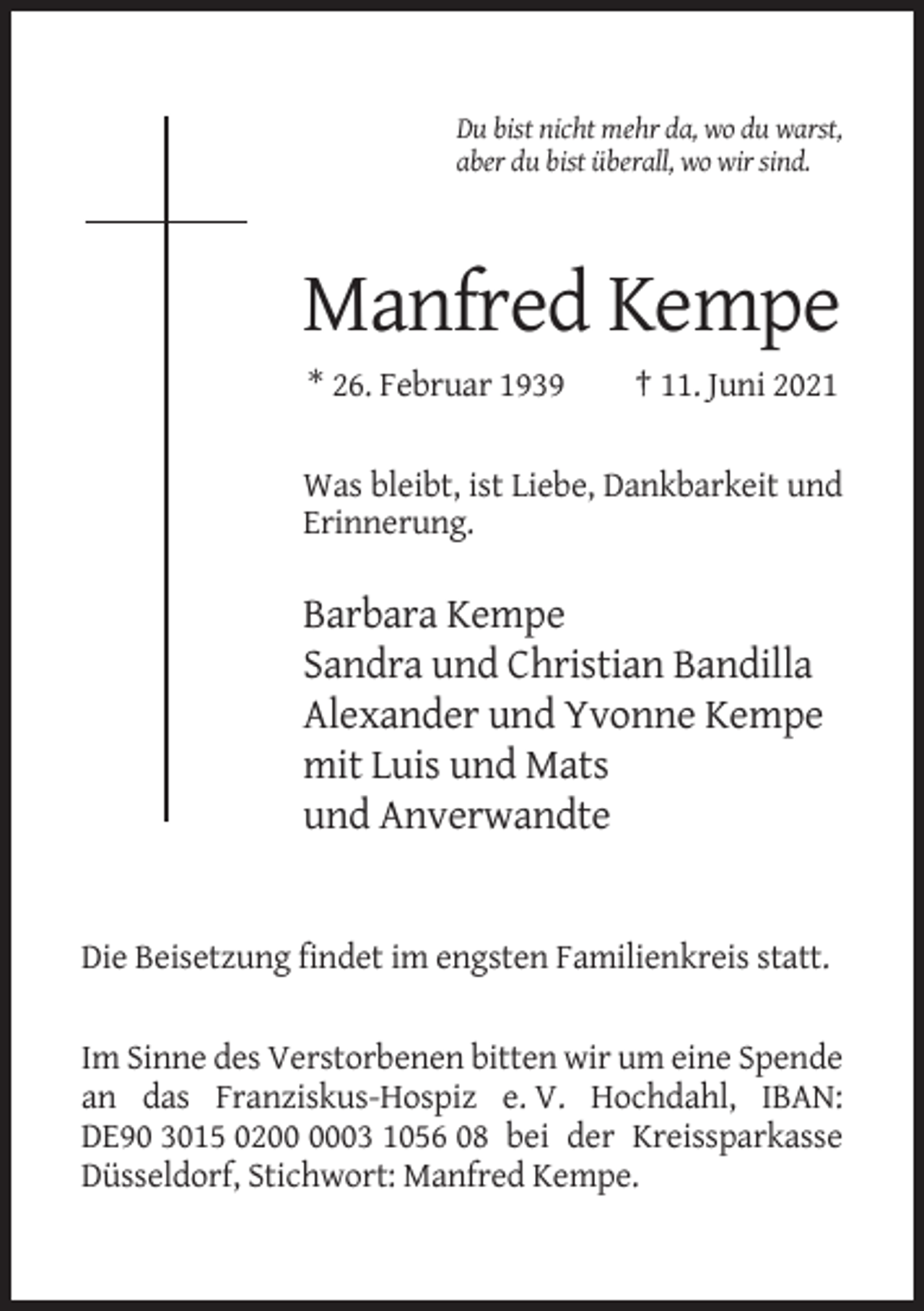 <p>Du bist nicht mehr da, wo du warst,<br />aber du bist überall, wo wir sind.</p><p>Manfred Kempe<br />* 26. Februar 1939</p><p>† 11. Juni 2021</p><p>Was bleibt, ist Liebe, Dankbarkeit und<br />Erinnerung.</p><p>Barbara Kempe<br />Sandra und Christian Bandilla<br />Alexander und Yvonne Kempe<br />mit Luis und Mats<br />und Anverwandte</p><p>Die Beisetzung findet im engsten Familienkreis statt.<br />Im Sinne des Verstorbenen bitten wir um eine Spende<br />an das Franziskus-Hospiz e. V. Hochdahl, IBAN:<br />DE90 3015 0203 1056 08 bei der Kreissparkasse<br />Düsseldorf, Stichwort: Manfred Kempe.</p>