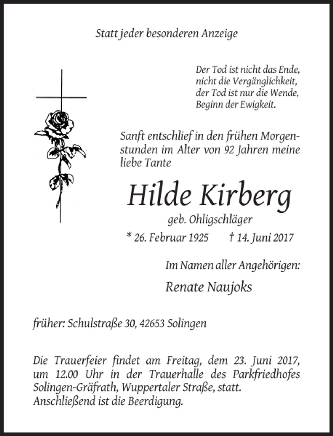 <p>Statt jeder besonderen Anzeige</p><p>Der Tod ist nicht das Ende,<br />nicht die Vergänglichkeit,<br />der Tod ist nur die Wende,<br />Beginn der Ewigkeit.</p><p>Sanft entschlief in den frühen Morgenstunden im Alter von 92 Jahren meine<br />liebe Tante</p><p>Hilde Kirberg<br />geb. Ohligschläger<br />* 26. Februar 1925<br />† 14. Juni 2017<br />Im Namen aller Angehörigen:</p><p>Renate Naujoks<br />früher: Schulstraße 30, 42653 Solingen</p><p>Die Trauerfeier findet am Freitag, dem 23. Juni 2017,<br />um 12.00 Uhr in der Trauerhalle des Parkfriedhofes<br />Solingen-Gräfrath, Wuppertaler Straße, statt.<br />Anschließend ist die Beerdigung.</p>