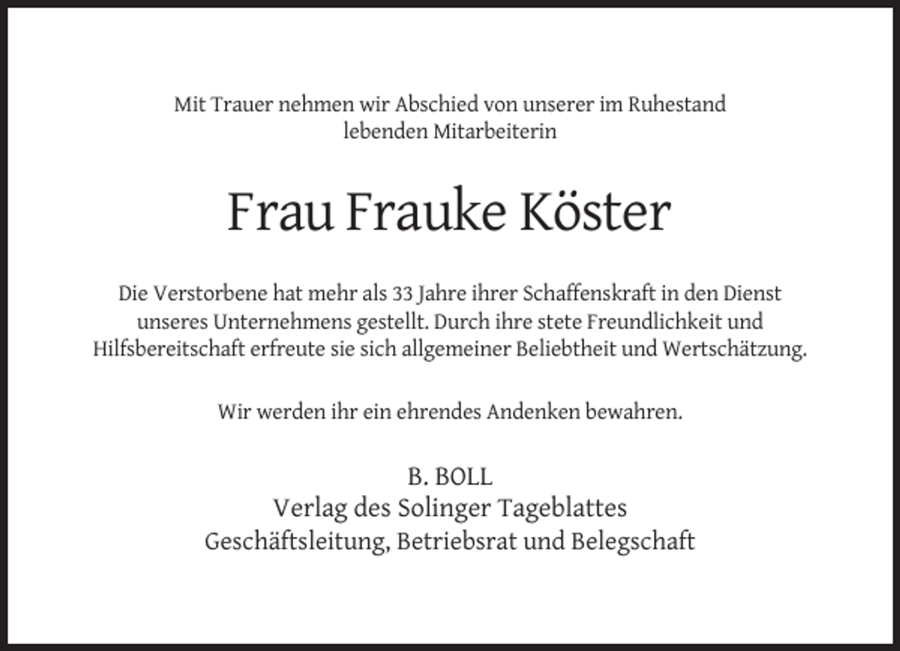 <p>Mit Trauer nehmen wir Abschied von unserer im Ruhestand<br />lebenden Mitarbeiterin</p><p>Frau Frauke Köster<br />Die Verstorbene hat mehr als 33 Jahre ihrer Schaffenskraft in den Dienst<br />unseres Unternehmens gestellt. Durch ihre stete Freundlichkeit und<br />Hilfsbereitschaft erfreute sie sich allgemeiner Beliebtheit und Wertschätzung.<br />Wir werden ihr ein ehrendes Andenken bewahren.</p><p>B. BOLL<br />Verlag des Solinger Tageblattes<br />Geschäftsleitung, Betriebsrat und Belegschaft</p>
