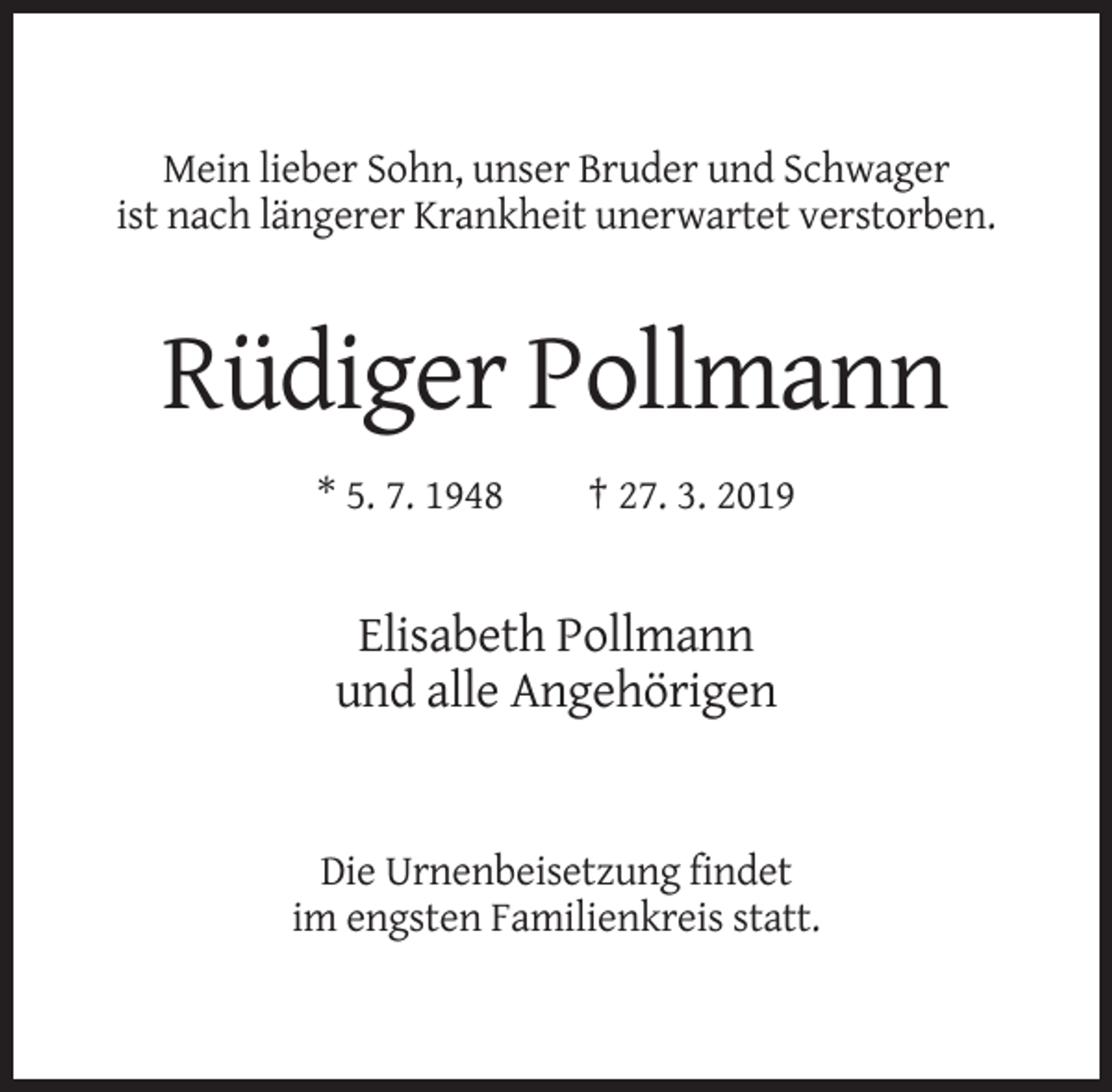 <p>Mein lieber Sohn, unser Bruder und Schwager<br />ist nach längerer Krankheit unerwartet verstorben.</p><p>Rüdiger Pollmann<br />* 5. 7. 1948</p><p>† 27. 3. 2019</p><p>Elisabeth Pollmann<br />und alle Angehörigen</p><p>Die Urnenbeisetzung findet<br />im engsten Familienkreis statt.</p>