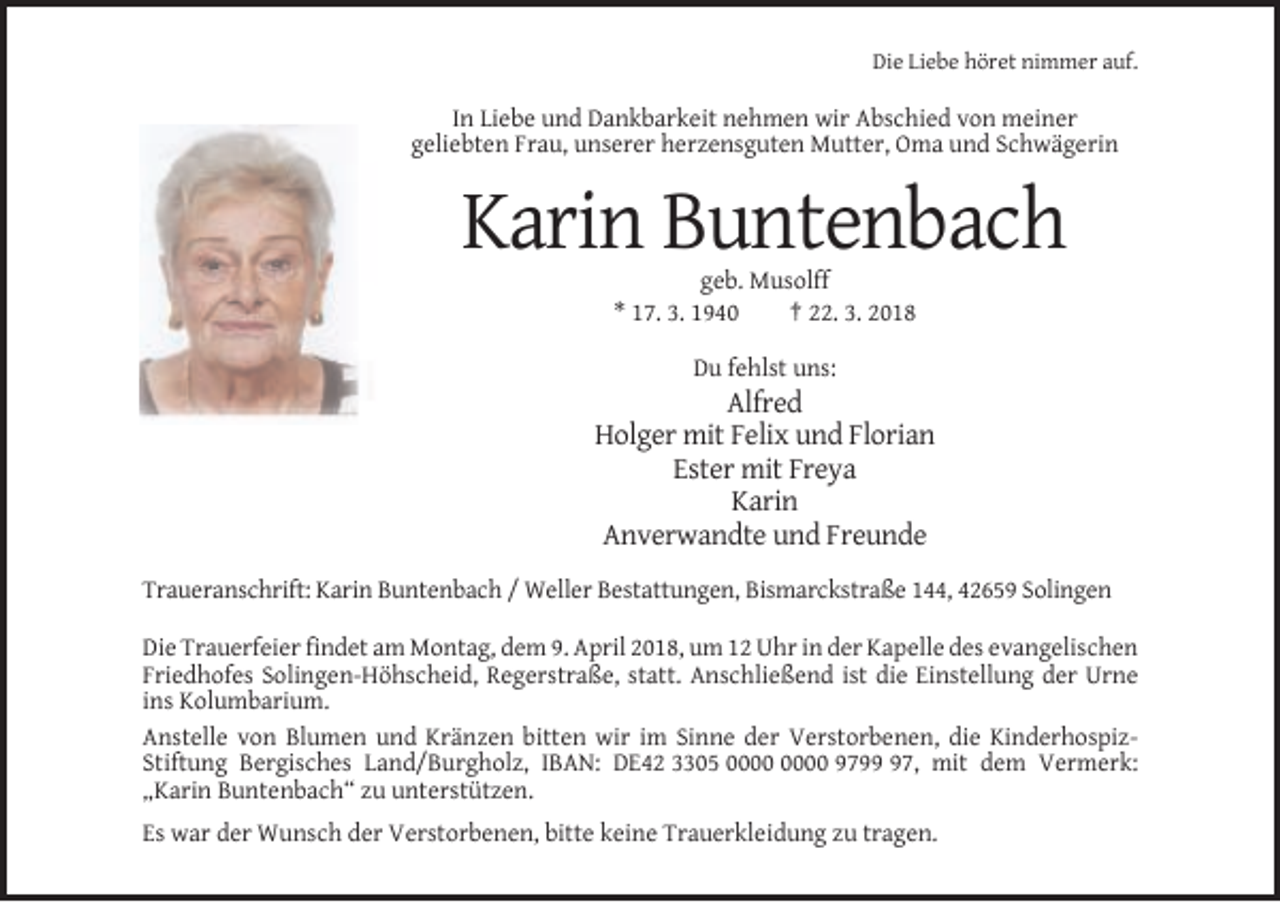 <p>Die Liebe höret nimmer auf.</p><p>In Liebe und Dankbarkeit nehmen wir Abschied von meiner<br />geliebten Frau, unserer herzensguten Mutter, Oma und Schwägerin</p><p>Karin Buntenbach<br />geb. Musolff<br />* 17. 3. 1940<br />† 22. 3. 2018<br />Du fehlst uns:</p><p>Alfred<br />Holger mit Felix und Florian<br />Ester mit Freya<br />Karin<br />Anverwandte und Freunde<br />Traueranschrift: Karin Buntenbach / Weller Bestattungen, Bismarckstraße 144, 42659 Solingen<br />Die Trauerfeier findet am Montag, dem 9. April 2018, um 12 Uhr in der Kapelle des evangelischen<br />Friedhofes Solingen-Höhscheid, Regerstraße, statt. Anschließend ist die Einstellung der Urne<br />ins Kolumbarium.<br />Anstelle von Blumen und Kränzen bitten wir im Sinne der Verstorbenen, die KinderhospizStiftung Bergisches Land/Burgholz, IBAN: DE42 3305 9797, mit dem Vermerk:<br />„Karin Buntenbach“ zu unterstützen.<br />Es war der Wunsch der Verstorbenen, bitte keine Trauerkleidung zu tragen.</p>