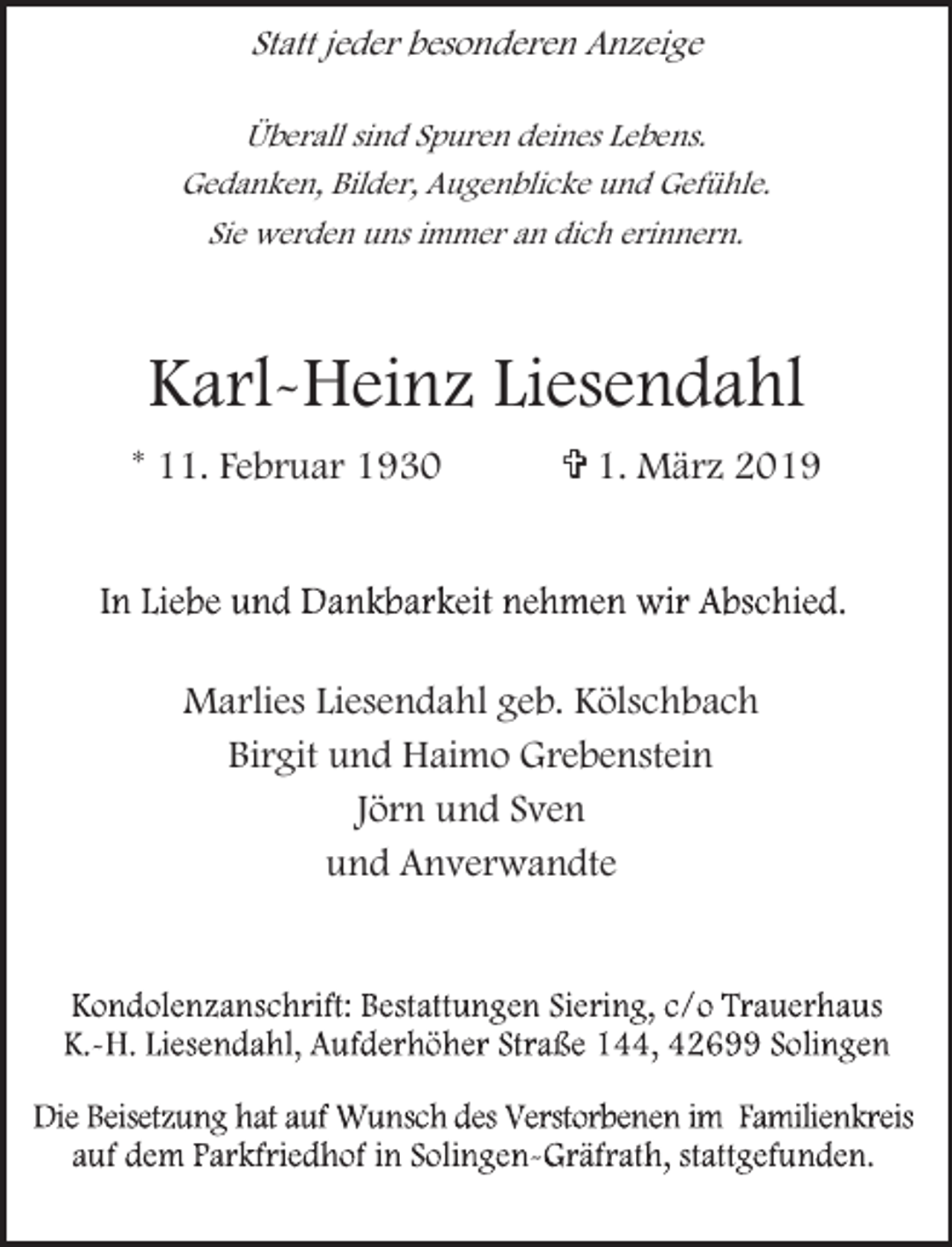 <p>Statt jeder besonderen Anzeige<br />Überall sind Spuren deines Lebens.<br />Gedanken, Bilder, Augenblicke und Gefühle.<br />Sie werden uns immer an dich erinnern.</p><p>Karl-Heinz Liesendahl<br />* 11. Februar 1930</p><p>= 1. März 2019</p><p>Marlies Liesendahl geb. Kölschbach<br />Birgit und Haimo Grebenstein<br />Jörn und Sven<br />und Anverwandte</p>