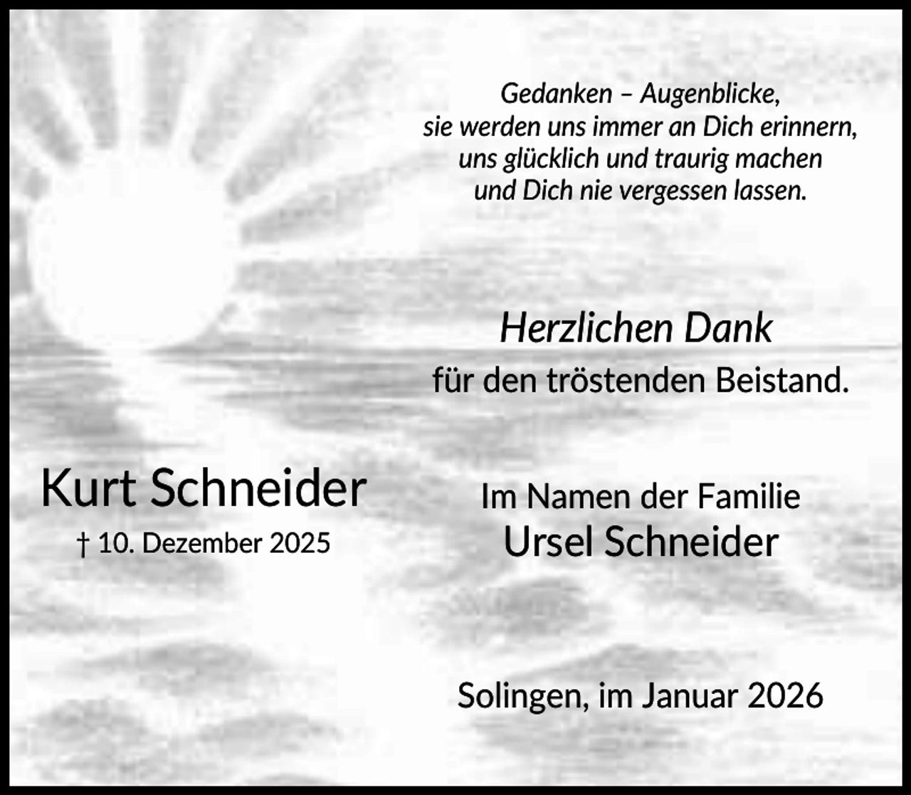 <p>Gedanken – Augenblicke,<br />sie werden uns immer an Dich erinnern,<br />uns glücklich und traurig machen<br />und Dich nie vergessen lassen.</p><p>Herzlichen Dank<br />für den tröstenden Beistand.</p><p>Kurt Schneider</p><p>Im Namen der Familie</p><p>† 10. Dezember 2025</p><p>Ursel Schneider</p><p>Solingen, im Januar 2026</p>