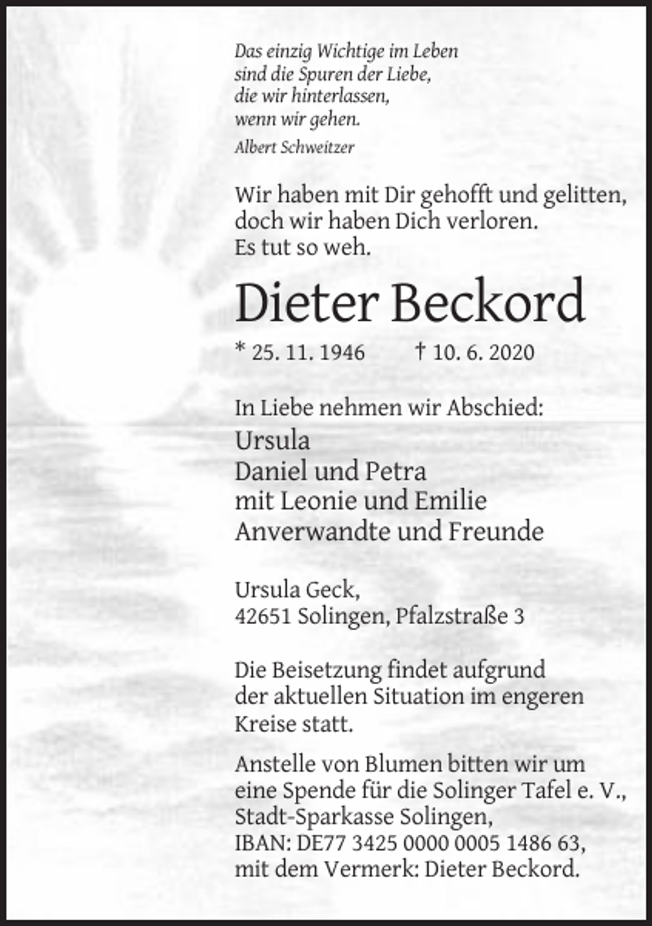 <p>Das einzig Wichtige im Leben<br />sind die Spuren der Liebe,<br />die wir hinterlassen,<br />wenn wir gehen.<br />Albert Schweitzer</p><p>Wir haben mit Dir gehofft und gelitten,<br />doch wir haben Dich verloren.<br />Es tut so weh.</p><p>Dieter Beckord<br />* 25. 11. 1946</p><p>† 10. 6. 2020</p><p>In Liebe nehmen wir Abschied:</p><p>Ursula<br />Daniel und Petra<br />mit Leonie und Emilie<br />Anverwandte und Freunde<br />Ursula Geck,<br />42651 Solingen, Pfalzstraße 3<br />Die Beisetzung findet aufgrund<br />der aktuellen Situation im engeren<br />Kreise statt.<br />Anstelle von Blumen bitten wir um<br />eine Spende für die Solinger Tafel e. V.,<br />Stadt-Sparkasse Solingen,<br />IBAN: DE77 3425 05 1483,<br />mit dem Vermerk: Dieter Beckord.</p>