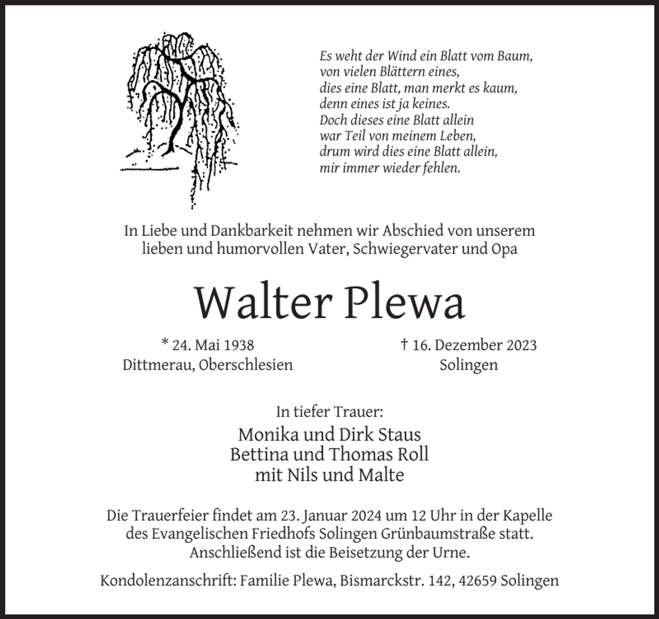 <p>Es weht der Wind ein Blatt vom Baum,<br />von vielen Blättern eines,<br />dies eine Blatt, man merkt es kaum,<br />denn eines ist ja keines.<br />Doch dieses eine Blatt allein<br />war Teil von meinem Leben,<br />drum wird dies eine Blatt allein,<br />mir immer wieder fehlen.</p><p>In Liebe und Dankbarkeit nehmen wir Abschied von unserem<br />lieben und humorvollen Vater, Schwiegervater und Opa</p><p>Walter Plewa<br />* 24. Mai 1938<br />Dittmerau, Oberschlesien</p><p>† 16. Dezember 2023<br />Solingen</p><p>In tiefer Trauer:</p><p>Monika und Dirk Staus<br />Bettina und Thomas Roll<br />mit Nils und Malte<br />Die Trauerfeier findet am 23. Januar 2024 um 12 Uhr in der Kapelle<br />des Evangelischen Friedhofs Solingen Grünbaumstraße statt.<br />Anschließend ist die Beisetzung der Urne.<br />Kondolenzanschrift: Familie Plewa, Bismarckstr. 142, 42659 Solingen</p>