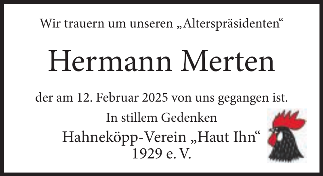 <p>Wir trauern um unseren „Alterspräsidenten“</p><p>Hermann Merten<br />der am 12. Februar 2025 von uns gegangen ist.<br />In stillem Gedenken</p><p>Hahneköpp-Verein „Haut Ihn“<br />1929 e. V.</p>