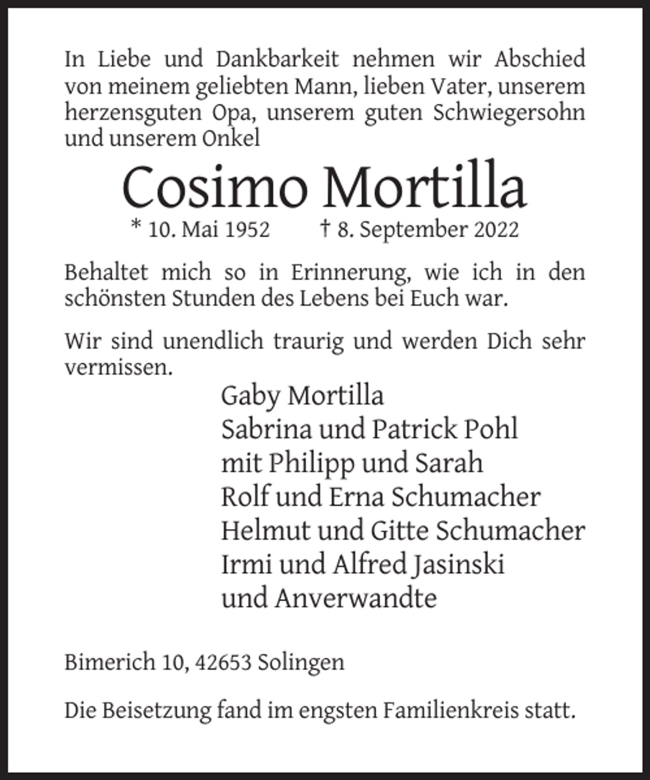 <p>In Liebe und Dankbarkeit nehmen wir Abschied<br />von meinem geliebten Mann, lieben Vater, unserem<br />herzensguten Opa, unserem guten Schwiegersohn<br />und unserem Onkel</p><p>Cosimo Mortilla<br />* 10. Mai 1952</p><p>† 8. September 2022</p><p>Behaltet mich so in Erinnerung, wie ich in den<br />schönsten Stunden des Lebens bei Euch war.<br />Wir sind unendlich traurig und werden Dich sehr<br />vermissen.</p><p>Gaby Mortilla<br />Sabrina und Patrick Pohl<br />mit Philipp und Sarah<br />Rolf und Erna Schumacher<br />Helmut und Gitte Schumacher<br />Irmi und Alfred Jasinski<br />und Anverwandte<br />Bimerich 10, 42653 Solingen<br />Die Beisetzung fand im engsten Familienkreis statt.</p>