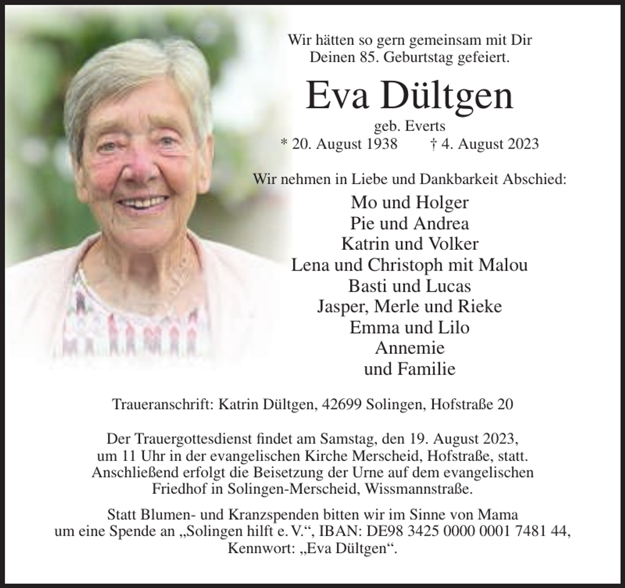 <p>Wir hätten so gern gemeinsam mit Dir<br />Deinen 85. Geburtstag gefeiert.</p><p>Eva Dültgen<br />geb. Everts<br />* 20. August 1938<br />† 4. August 2023<br />Wir nehmen in Liebe und Dankbarkeit Abschied:</p><p>Mo und Holger<br />Pie und Andrea<br />Katrin und Volker<br />Lena und Christoph mit Malou<br />Basti und Lucas<br />Jasper, Merle und Rieke<br />Emma und Lilo<br />Annemie<br />und Familie<br />Traueranschrift: Katrin Dültgen, 42699 Solingen, Hofstraße 20<br />Der Trauergottesdienst findet am Samstag, den 19. August 2023,<br />um 11 Uhr in der evangelischen Kirche Merscheid, Hofstraße, statt.<br />Anschließend erfolgt die Beisetzung der Urne auf dem evangelischen<br />Friedhof in Solingen-Merscheid, Wissmannstraße.<br />Statt Blumen- und Kranzspenden bitten wir im Sinne von Mama<br />um eine Spende an „Solingen hilft e. V.“, IBAN: DE98 3425 01 7481 44,<br />Kennwort: „Eva Dültgen“.</p>