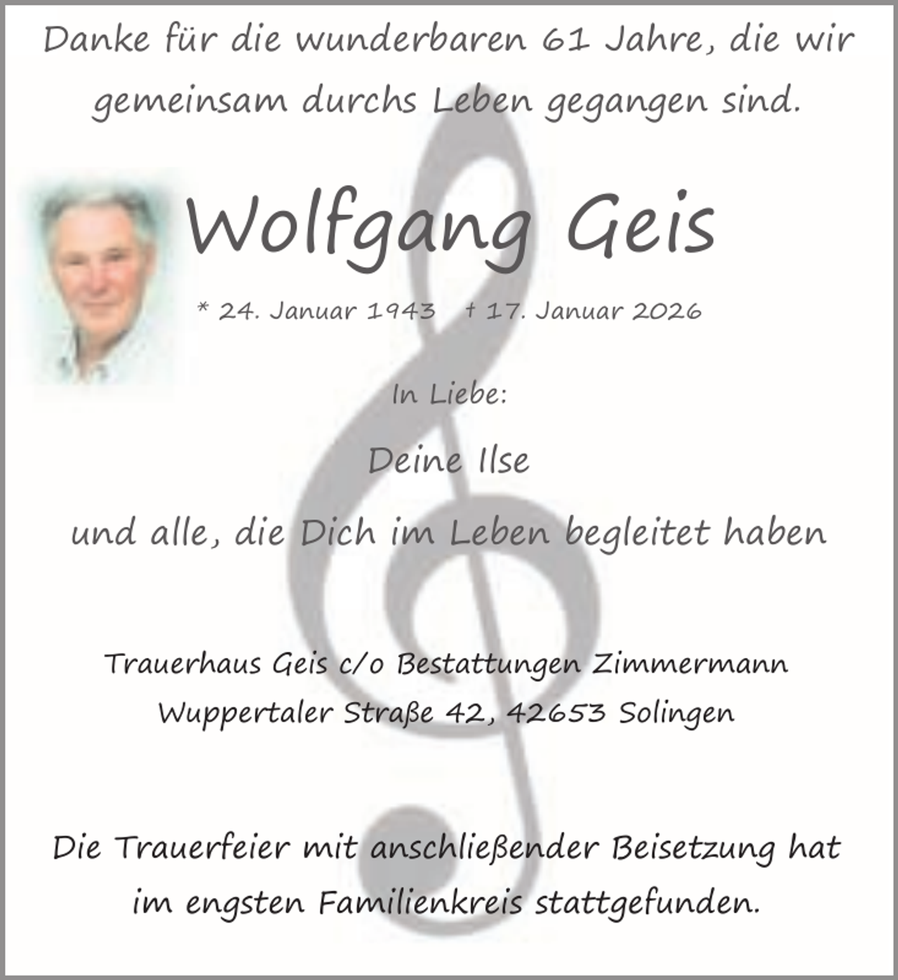 <p>Danke für die wunderbaren 61 Jahre, die wir<br />gemeinsam durchs Leben gegangen sind.</p><p>Wolfgang Geis<br />* 24. Januar 1943</p><p>† 17. Januar 2026</p><p>In Liebe:</p><p>Deine Ilse<br />und alle, die Dich im Leben begleitet haben</p><p>Trauerhaus Geis c/o Bestattungen Zimmermann<br />Wuppertaler Straße 42, 42653 Solingen</p><p>Die Trauerfeier mit anschließender Beisetzung hat<br />im engsten Familienkreis stattgefunden.</p>