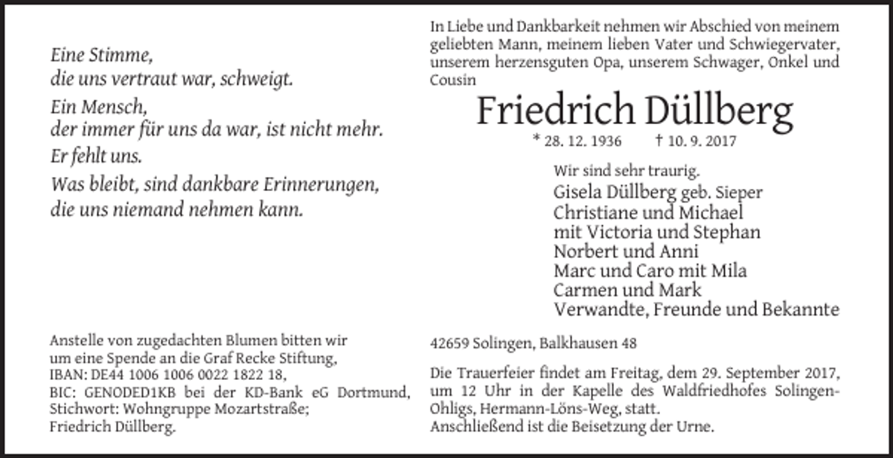 <p>Eine Stimme,<br />die uns vertraut war, schweigt.<br />Ein Mensch,<br />der immer für uns da war, ist nicht mehr.<br />Er fehlt uns.<br />Was bleibt, sind dankbare Erinnerungen,<br />die uns niemand nehmen kann.</p><p>Anstelle von zugedachten Blumen bitten wir<br />um eine Spende an die Graf Recke Stiftung,<br />IBAN: DE44 0022 1822 18,<br />BIC: GENODED1KB bei der KD-Bank eG Dortmund,<br />Stichwort: Wohngruppe Mozartstraße;<br />Friedrich Düllberg.</p><p>In Liebe und Dankbarkeit nehmen wir Abschied von meinem<br />geliebten Mann, meinem lieben Vater und Schwiegervater,<br />unserem herzensguten Opa, unserem Schwager, Onkel und<br />Cousin</p><p>Friedrich Düllberg<br />* 28. 12. 1936</p><p>† 10. 9. 2017</p><p>Wir sind sehr traurig.</p><p>Gisela Düllberg geb. Sieper<br />Christiane und Michael<br />mit Victoria und Stephan<br />Norbert und Anni<br />Marc und Caro mit Mila<br />Carmen und Mark<br />Verwandte, Freunde und Bekannte<br />42659 Solingen, Balkhausen 48<br />Die Trauerfeier findet am Freitag, dem 29. September 2017,<br />um 12 Uhr in der Kapelle des Waldfriedhofes SolingenOhligs, Hermann-Löns-Weg, statt.<br />Anschließend ist die Beisetzung der Urne.</p>