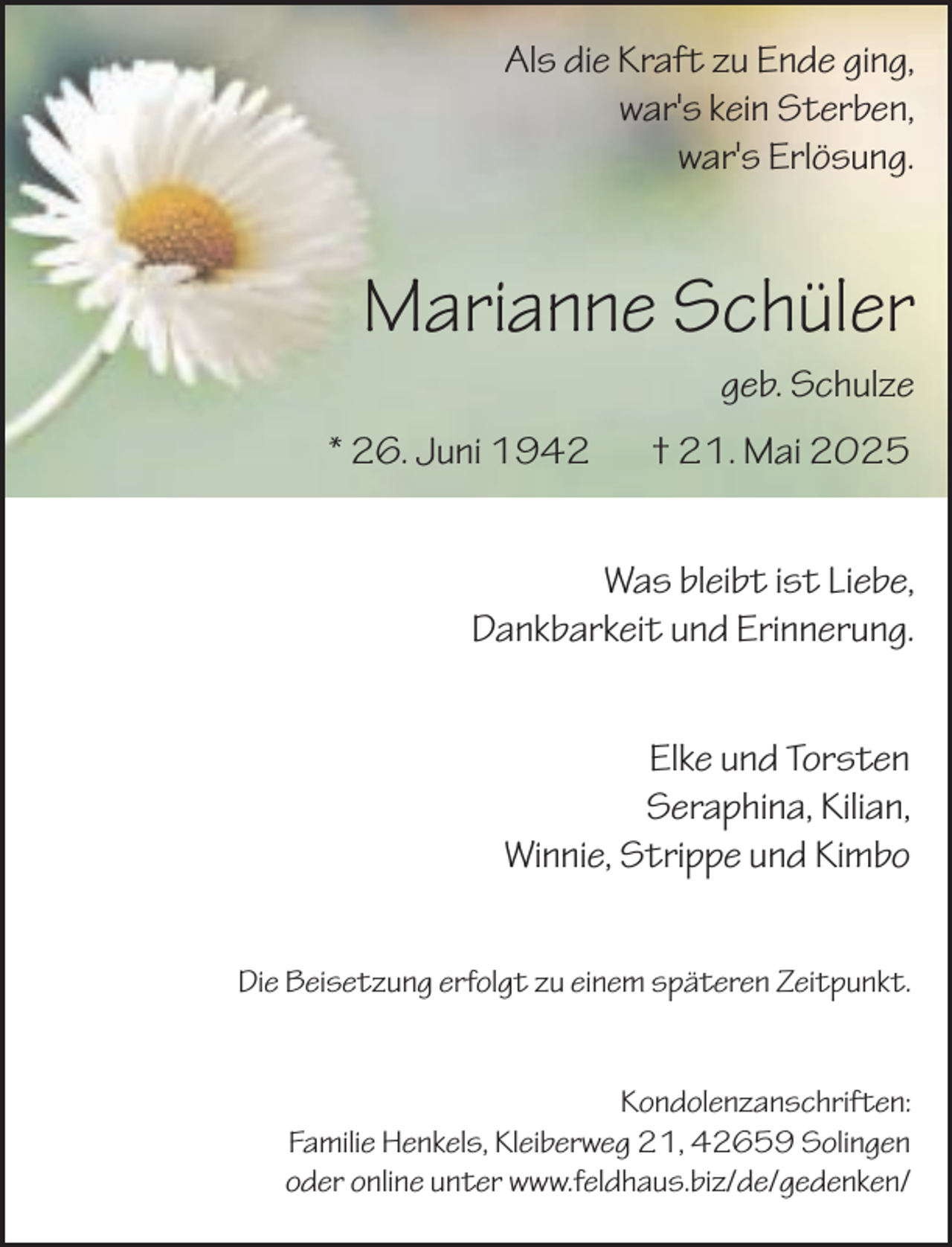 <p>Als die Kraft zu Ende ging,<br />war's kein Sterben,<br />war's Erlösung.</p><p>Marianne Schüler<br />geb. Schulze</p><p>* 26. Juni 1942</p><p>† 21. Mai 2025</p><p>Was bleibt ist Liebe,<br />Dankbarkeit und Erinnerung.<br />Elke und Torsten<br />Seraphina, Kilian,<br />Winnie, Strippe und Kimbo<br />Die Beisetzung erfolgt zu einem späteren Zeitpunkt.<br />Kondolenzanschriften:<br />Familie Henkels, Kleiberweg 21, 42659 Solingen<br />oder online unter www.feldhaus.biz/de/gedenken/</p>