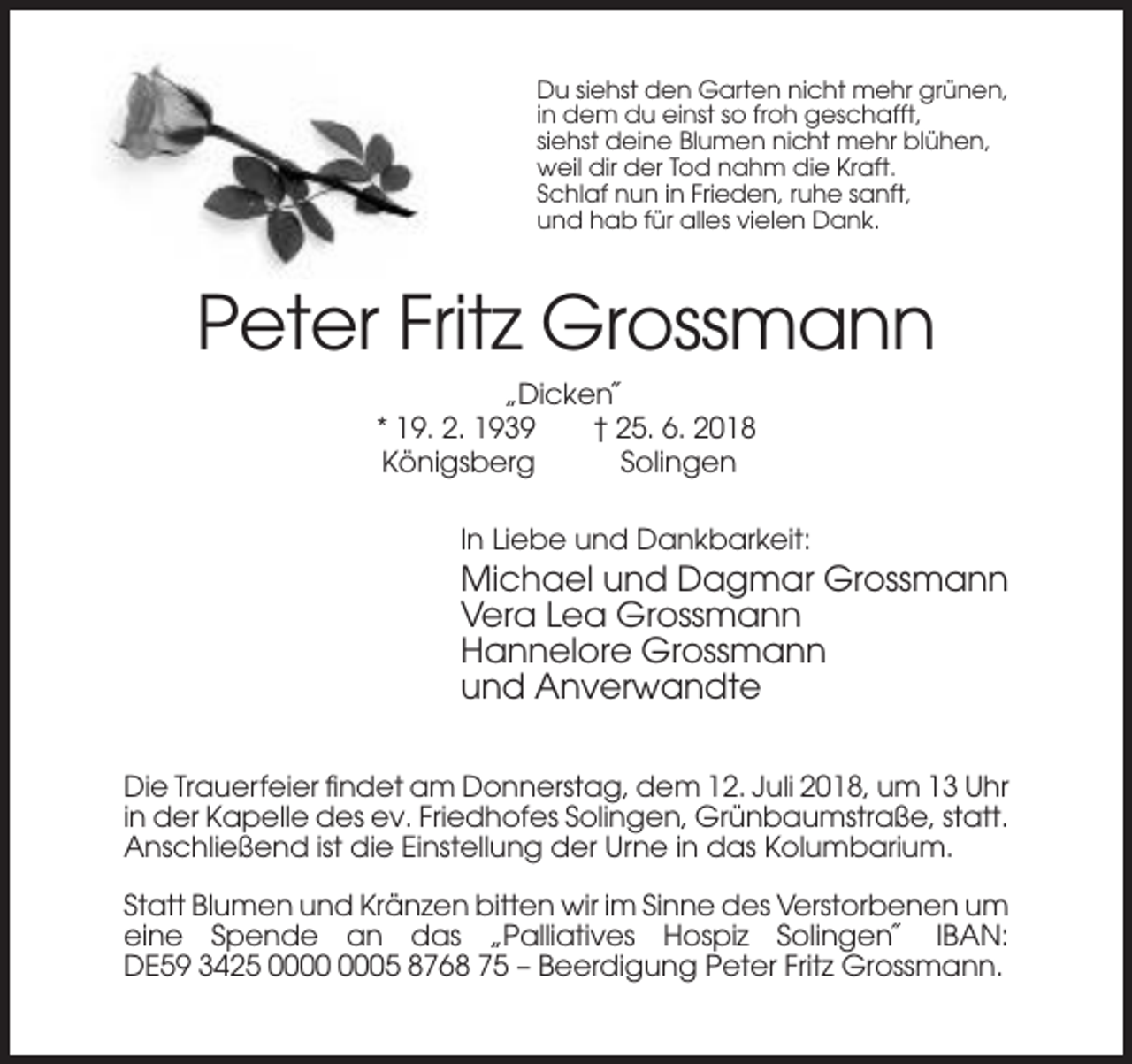 <p>Du siehst den Garten nicht mehr grünen,<br />in dem du einst so froh geschafft,<br />siehst deine Blumen nicht mehr blühen,<br />weil dir der Tod nahm die Kraft.<br />Schlaf nun in Frieden, ruhe sanft,<br />und hab für alles vielen Dank.</p><p>Peter Fritz Grossmann<br />„Dicken˝<br />* 19. 2. 1939<br />† 25. 6. 2018<br />Königsberg<br />Solingen<br />In Liebe und Dankbarkeit:</p><p>Michael und Dagmar Grossmann<br />Vera Lea Grossmann<br />Hannelore Grossmann<br />und Anverwandte<br />Die Trauerfeier findet am Donnerstag, dem 12. Juli 2018, um 13 Uhr<br />in der Kapelle des ev. Friedhofes Solingen, Grünbaumstraße, statt.<br />Anschließend ist die Einstellung der Urne in das Kolumbarium.<br />Statt Blumen und Kränzen bitten wir im Sinne des Verstorbenen um<br />eine Spende an das „Palliatives Hospiz Solingen˝ IBAN:<br />DE59 3425 05 8768 75 – Beerdigung Peter Fritz Grossmann.</p>