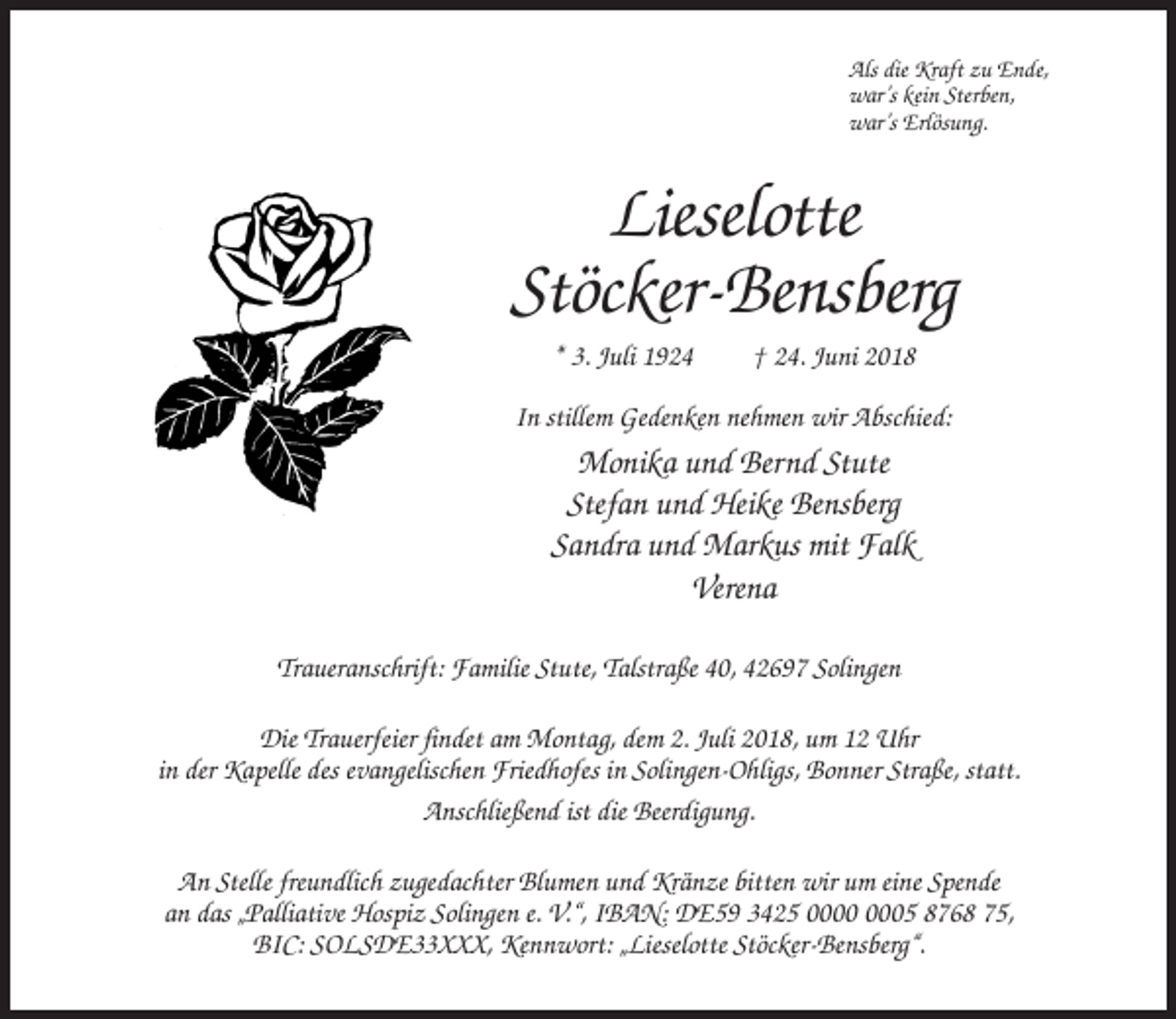 <p>Als die Kraft zu Ende,<br />war’s kein Sterben,<br />war’s Erlösung.</p><p>Lieselotte<br />Stöcker-Bensberg<br />* 3. Juli 1924</p><p>† 24. Juni 2018</p><p>In stillem Gedenken nehmen wir Abschied:</p><p>Monika und Bernd Stute<br />Stefan und Heike Bensberg<br />Sandra und Markus mit Falk<br />Verena<br />Traueranschrift: Familie Stute, Talstraße 40, 42697 Solingen<br />Die Trauerfeier findet am Montag, dem 2. Juli 2018, um 12 Uhr<br />in der Kapelle des evangelischen Friedhofes in Solingen-Ohligs, Bonner Straße, statt.<br />Anschließend ist die Beerdigung.<br />An Stelle freundlich zugedachter Blumen und Kränze bitten wir um eine Spende<br />an das „Palliative Hospiz Solingen e. V.“, IBAN: DE59 3425 05 8768 75,<br />BIC: SOLSDE33XXX, Kennwort: „Lieselotte Stöcker-Bensberg“.</p>