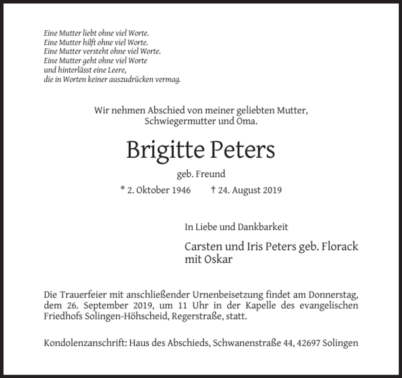 <p>Eine Mutter liebt ohne viel Worte.<br />Eine Mutter hilft ohne viel Worte.<br />Eine Mutter versteht ohne viel Worte.<br />Eine Mutter geht ohne viel Worte<br />und hinterlässt eine Leere,<br />die in Worten keiner auszudrücken vermag.</p><p>Wir nehmen Abschied von meiner geliebten Mutter,<br />Schwiegermutter und Oma.</p><p>Brigitte Peters<br />geb. Freund<br />* 2. Oktober 1946</p><p>† 24. August 2019</p><p>In Liebe und Dankbarkeit</p><p>Carsten und Iris Peters geb. Florack<br />mit Oskar</p><p>Die Trauerfeier mit anschließender Urnenbeisetzung findet am Donnerstag,<br />dem 26. September 2019, um 11 Uhr in der Kapelle des evangelischen<br />Friedhofs Solingen-Höhscheid, Regerstraße, statt.<br />Kondolenzanschrift: Haus des Abschieds, Schwanenstraße 44, 42697 Solingen</p>