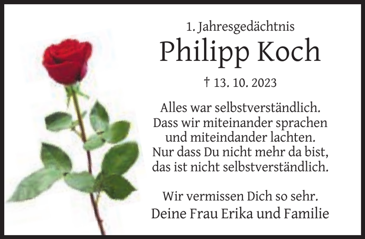 <p>1. Jahresgedächtnis</p>
<p>Philipp Koch<br />† 13. 10. 2023<br />Alles war selbstverständlich.<br />Dass wir miteinander sprachen<br />und miteindander lachten.<br />Nur dass Du nicht mehr da bist,<br />das ist nicht selbstverständlich.<br />Wir vermissen Dich so sehr.</p>
<p>Deine Frau Erika und Familie</p>