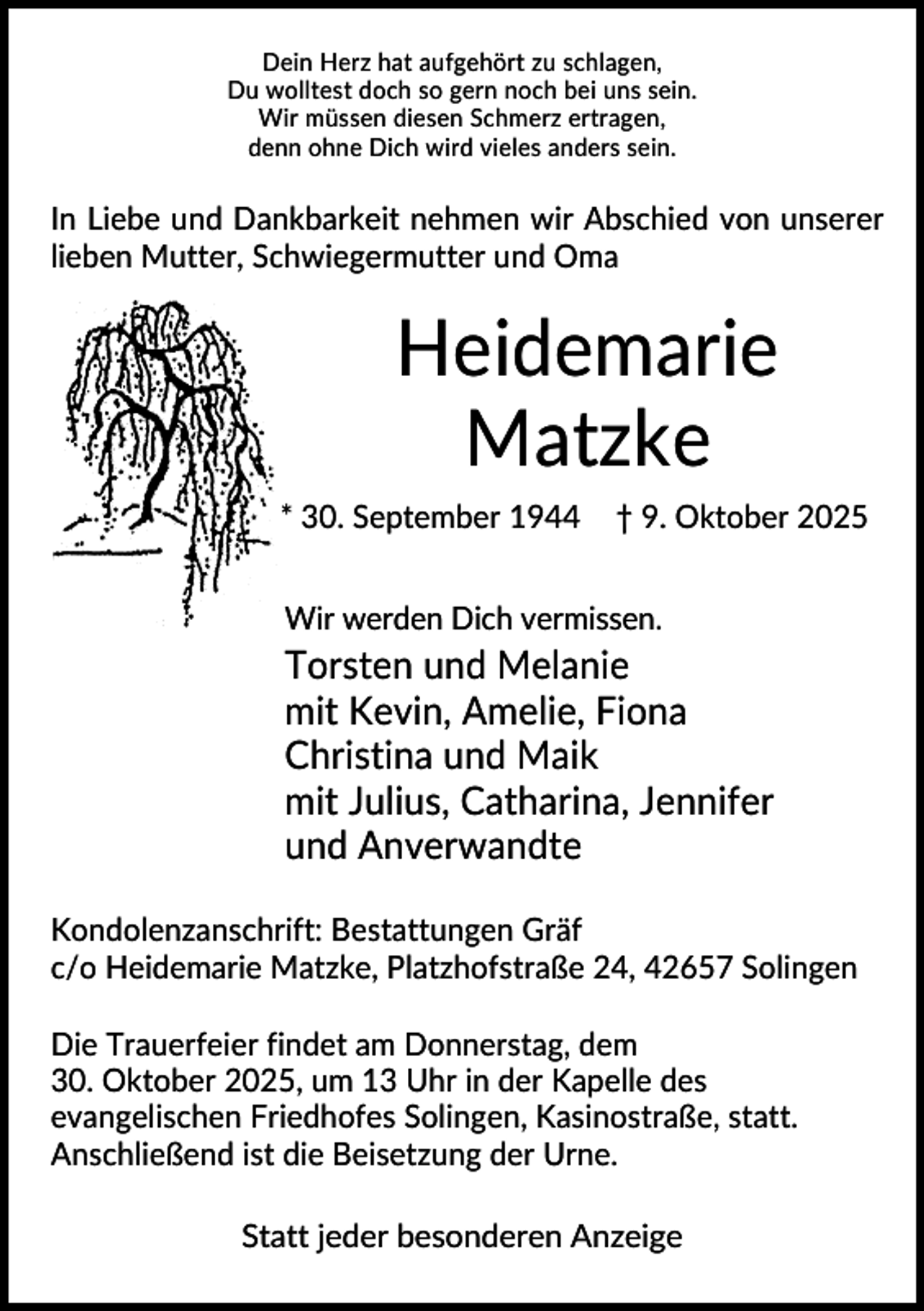 <p>Dein Herz hat aufgehört zu schlagen,<br />Du wolltest doch so gern noch bei uns sein.<br />Wir müssen diesen Schmerz ertragen,<br />denn ohne Dich wird vieles anders sein.</p><p>In Liebe und Dankbarkeit nehmen wir Abschied von unserer<br />lieben Mutter, Schwiegermutter und Oma</p><p>Heidemarie<br />Matzke<br />* 30. September 1944</p><p>† 9. Oktober 2025</p><p>Wir werden Dich vermissen.</p><p>Torsten und Melanie<br />mit Kevin, Amelie, Fiona<br />Christina und Maik<br />mit Julius, Catharina, Jennifer<br />und Anverwandte<br />Kondolenzanschrift: Bestattungen Gräf<br />c/o Heidemarie Matzke, Platzhofstraße 24, 42657 Solingen<br />Die Trauerfeier findet am Donnerstag, dem<br />30. Oktober 2025, um 13 Uhr in der Kapelle des<br />evangelischen Friedhofes Solingen, Kasinostraße, statt.<br />Anschließend ist die Beisetzung der Urne.<br />Statt jeder besonderen Anzeige</p>