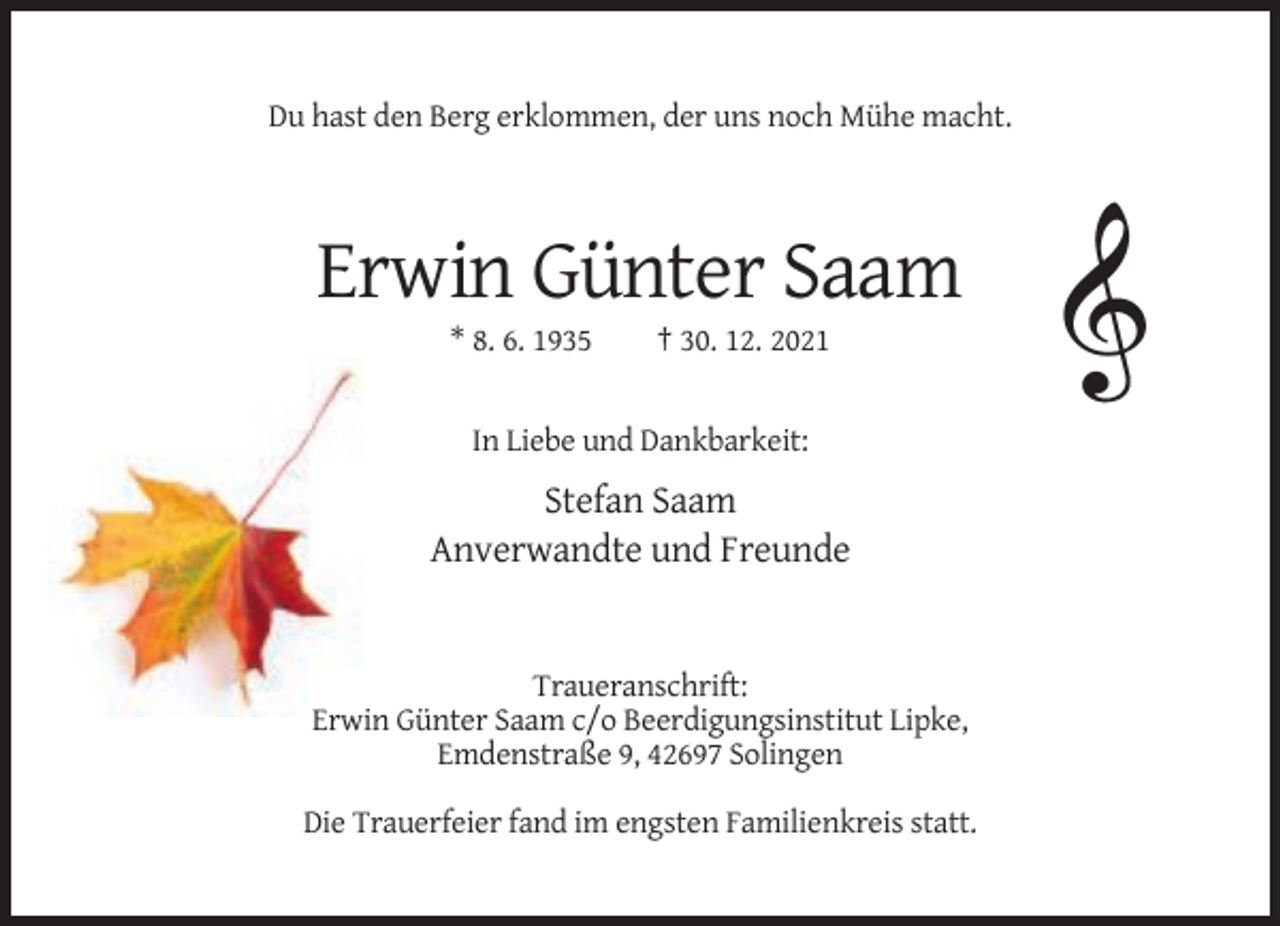 <p>Du hast den Berg erklommen, der uns noch Mühe macht.</p><p>Erwin Günter Saam<br />* 8. 6. 1935</p><p>† 30. 12. 2021</p><p>In Liebe und Dankbarkeit:</p><p>Stefan Saam<br />Anverwandte und Freunde</p><p>Traueranschrift:<br />Erwin Günter Saam c/o Beerdigungsinstitut Lipke,<br />Emdenstraße 9, 42697 Solingen<br />Die Trauerfeier fand im engsten Familienkreis statt.</p>