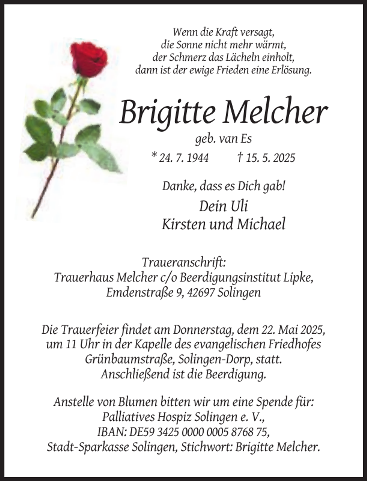 <p>Wenn die Kraft versagt,<br />die Sonne nicht mehr wärmt,<br />der Schmerz das Lächeln einholt,<br />dann ist der ewige Frieden eine Erlösung.</p><p>Brigitte Melcher<br />geb. van Es<br />* 24. 7. 1944<br />† 15. 5. 2025<br />Danke, dass es Dich gab!</p><p>Dein Uli<br />Kirsten und Michael<br />Traueranschrift:<br />Trauerhaus Melcher c/o Beerdigungsinstitut Lipke,<br />Emdenstraße 9, 42697 Solingen<br />Die Trauerfeier findet am Donnerstag, dem 22. Mai 2025,<br />um 11 Uhr in der Kapelle des evangelischen Friedhofes<br />Grünbaumstraße, Solingen-Dorp, statt.<br />Anschließend ist die Beerdigung.<br />Anstelle von Blumen bitten wir um eine Spende für:<br />Palliatives Hospiz Solingen e. V.,<br />IBAN: DE59 3425 05 8768 75,<br />Stadt-Sparkasse Solingen, Stichwort: Brigitte Melcher.</p>
