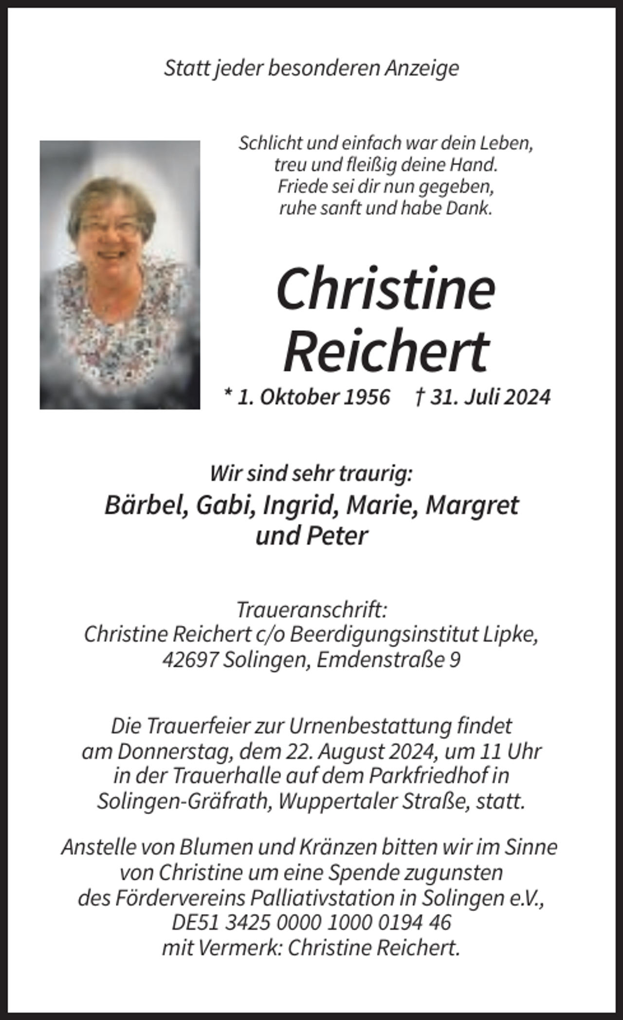 <p>Statt jeder besonderen Anzeige<br />Schlicht und einfach war dein Leben,<br />treu und fleißig deine Hand.<br />Friede sei dir nun gegeben,<br />ruhe sanft und habe Dank.</p><p>Christine<br />Reichert<br />* 1. Oktober 1956 † 31. Juli 2024<br />Wir sind sehr traurig:</p><p>Bärbel, Gabi, Ingrid, Marie, Margret<br />und Peter<br />Traueranschrift:<br />Christine Reichert c/o Beerdigungsinstitut Lipke,<br />42697 Solingen, Emdenstraße 9<br />Die Trauerfeier zur Urnenbestattung findet<br />am Donnerstag, dem 22. August 2024, um 11 Uhr<br />in der Trauerhalle auf dem Parkfriedhof in<br />Solingen-Gräfrath, Wuppertaler Straße, statt.<br />Anstelle von Blumen und Kränzen bitten wir im Sinne<br />von Christine um eine Spende zugunsten<br />des Fördervereins Palliativstation in Solingen e.V.,<br />DE51 3425 0000 100196<br />mit Vermerk: Christine Reichert.</p>