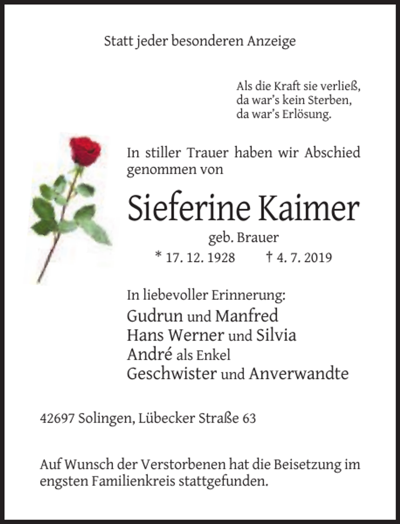 <p>Statt jeder besonderen Anzeige</p><p>Als die Kraft sie verließ,<br />da war’s kein Sterben,<br />da war’s Erlösung.</p><p>In stiller Trauer haben wir Abschied<br />genommen von</p><p>Sieferine Kaimer<br />geb. Brauer<br />* 17. 12. 1928<br />† 4. 7. 2019<br />In liebevoller Erinnerung:<br />Gudrun und Manfred<br />Hans Werner und Silvia<br />André als Enkel<br />Geschwister und Anverwandte<br />42697 Solingen, Lübecker Straße 63</p><p>Auf Wunsch der Verstorbenen hat die Beisetzung im<br />engsten Familienkreis stattgefunden.</p>
