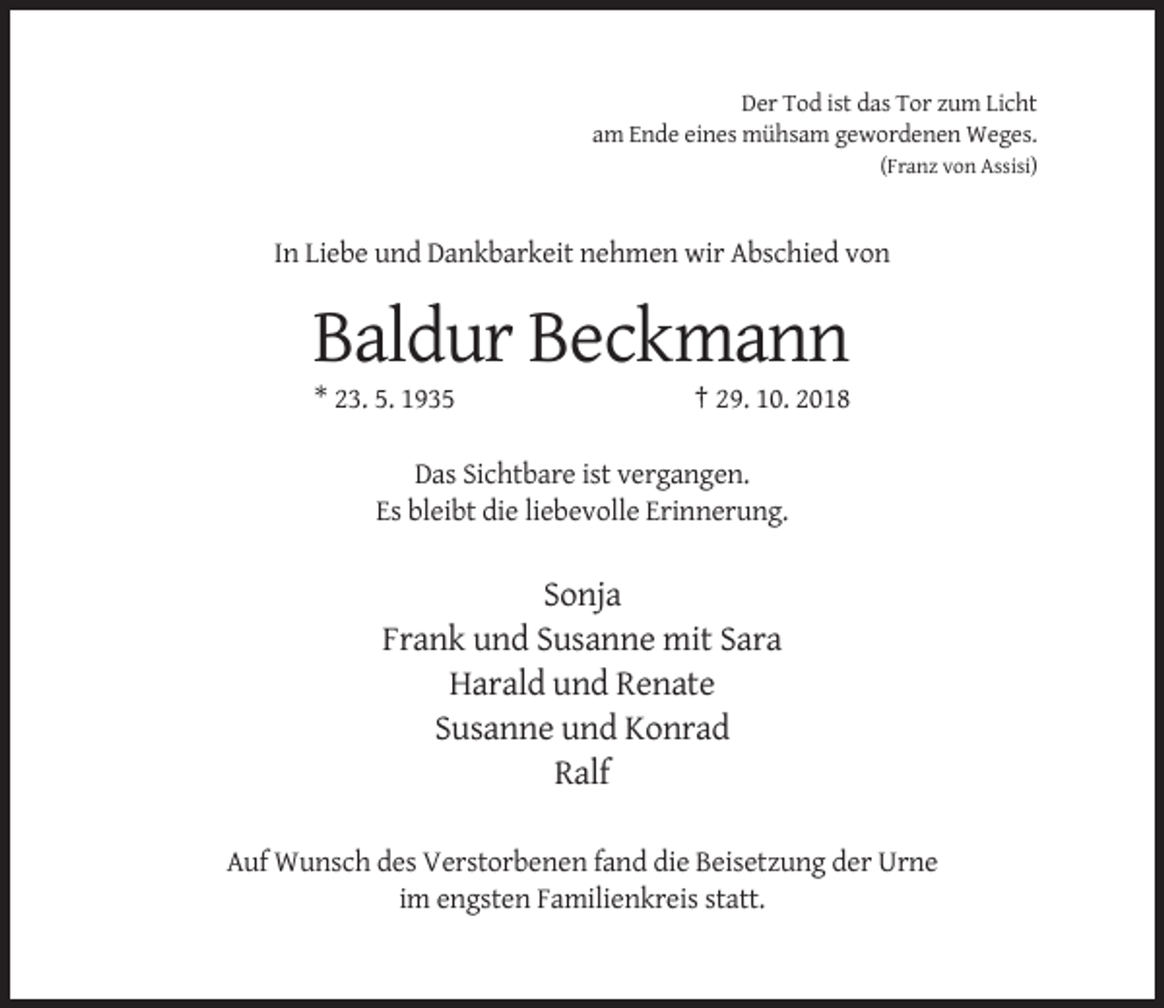 <p>Der Tod ist das Tor zum Licht<br />am Ende eines mühsam gewordenen Weges.<br />(Franz von Assisi)</p><p>In Liebe und Dankbarkeit nehmen wir Abschied von</p><p>Baldur Beckmann<br />* 23. 5. 1935</p><p>† 29. 10. 2018</p><p>Das Sichtbare ist vergangen.<br />Es bleibt die liebevolle Erinnerung.</p><p>Sonja<br />Frank und Susanne mit Sara<br />Harald und Renate<br />Susanne und Konrad<br />Ralf<br />Auf Wunsch des Verstorbenen fand die Beisetzung der Urne<br />im engsten Familienkreis statt.</p>