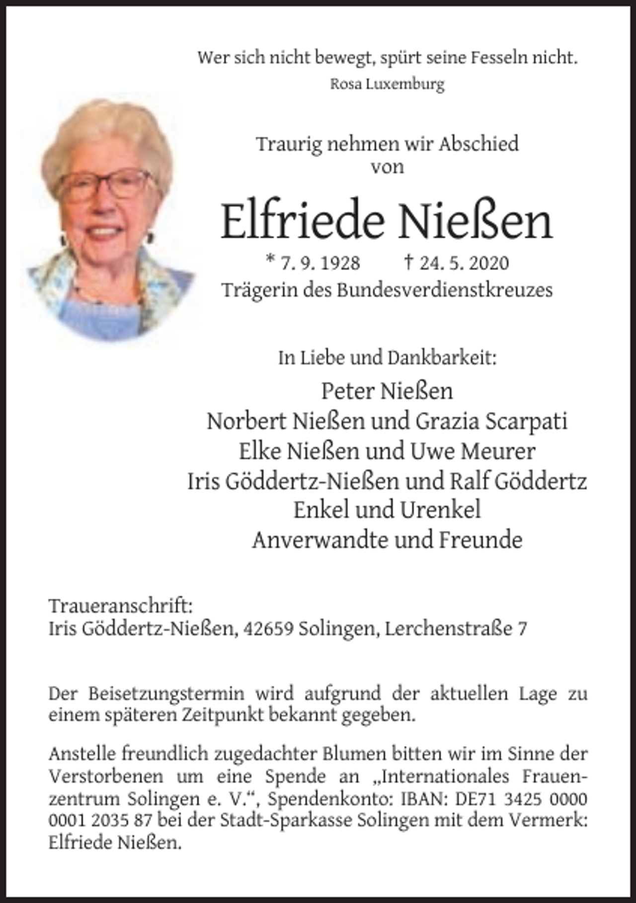 <p>Wer sich nicht bewegt, spürt seine Fesseln nicht.<br />Rosa Luxemburg</p><p>Traurig nehmen wir Abschied<br />von</p><p>Elfriede Nießen<br />* 7. 9. 1928<br />† 24. 5. 2020<br />Trägerin des Bundesverdienstkreuzes</p><p>In Liebe und Dankbarkeit:</p><p>Peter Nießen<br />Norbert Nießen und Grazia Scarpati<br />Elke Nießen und Uwe Meurer<br />Iris Göddertz-Nießen und Ralf Göddertz<br />Enkel und Urenkel<br />Anverwandte und Freunde<br />Traueranschrift:<br />Iris Göddertz-Nießen, 42659 Solingen, Lerchenstraße 7</p><p>Der Beisetzungstermin wird aufgrund der aktuellen Lage zu<br />einem späteren Zeitpunkt bekannt gegeben.<br />Anstelle freundlich zugedachter Blumen bitten wir im Sinne der<br />Verstorbenen um eine Spende an „Internationales Frauenzentrum Solingen e. V.“, Spendenkonto: IBAN: DE71 3425 01 2035 87 bei der Stadt-Sparkasse Solingen mit dem Vermerk:<br />Elfriede Nießen.</p>