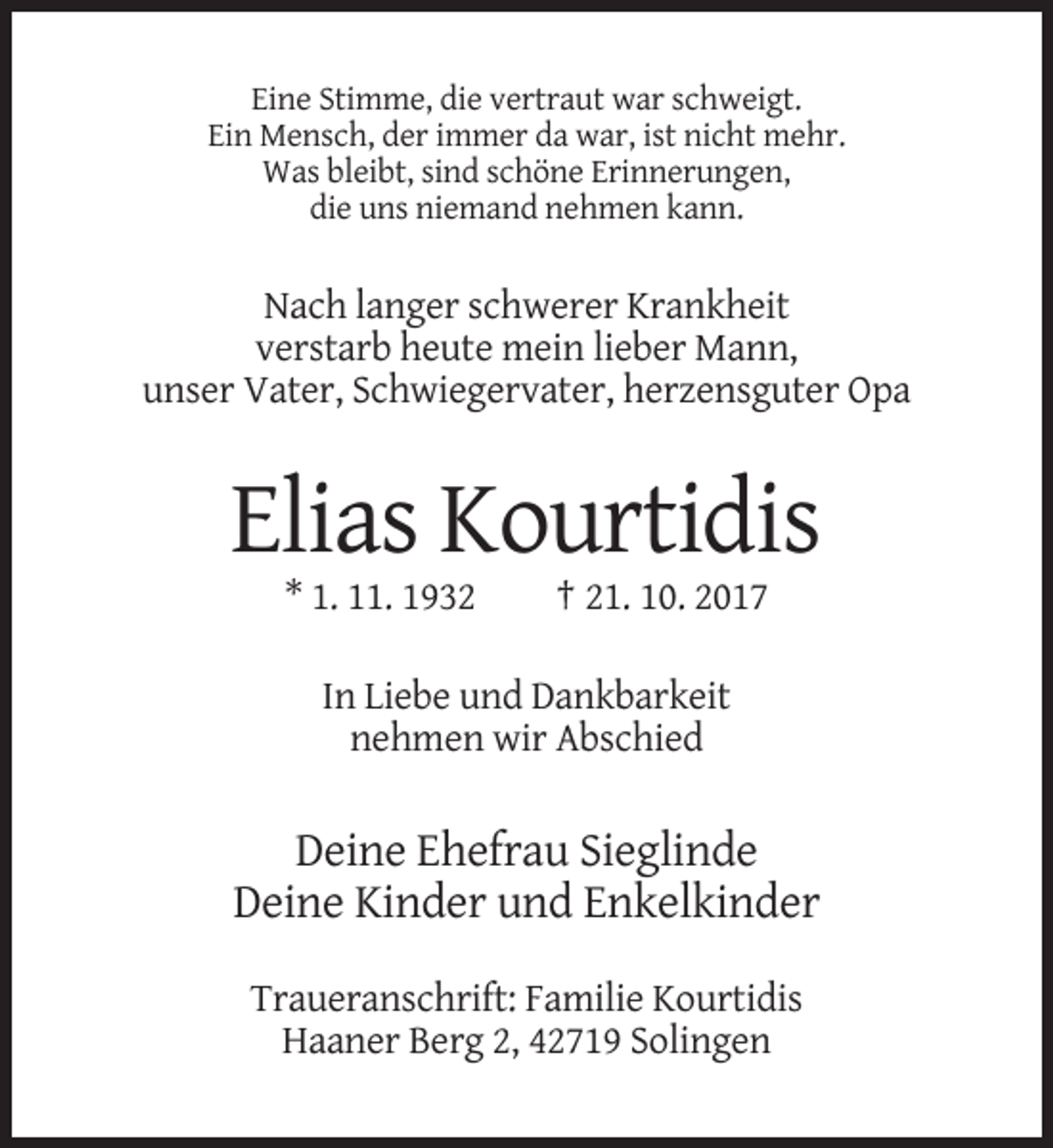 <p>Eine Stimme, die vertraut war schweigt.<br />Ein Mensch, der immer da war, ist nicht mehr.<br />Was bleibt, sind schöne Erinnerungen,<br />die uns niemand nehmen kann.</p><p>Nach langer schwerer Krankheit<br />verstarb heute mein lieber Mann,<br />unser Vater, Schwiegervater, herzensguter Opa</p><p>Elias Kourtidis<br />* 1. 11. 1932</p><p>† 21. 10. 2017</p><p>In Liebe und Dankbarkeit<br />nehmen wir Abschied</p><p>Deine Ehefrau Sieglinde<br />Deine Kinder und Enkelkinder<br />Traueranschrift: Familie Kourtidis<br />Haaner Berg 2, 42719 Solingen</p>